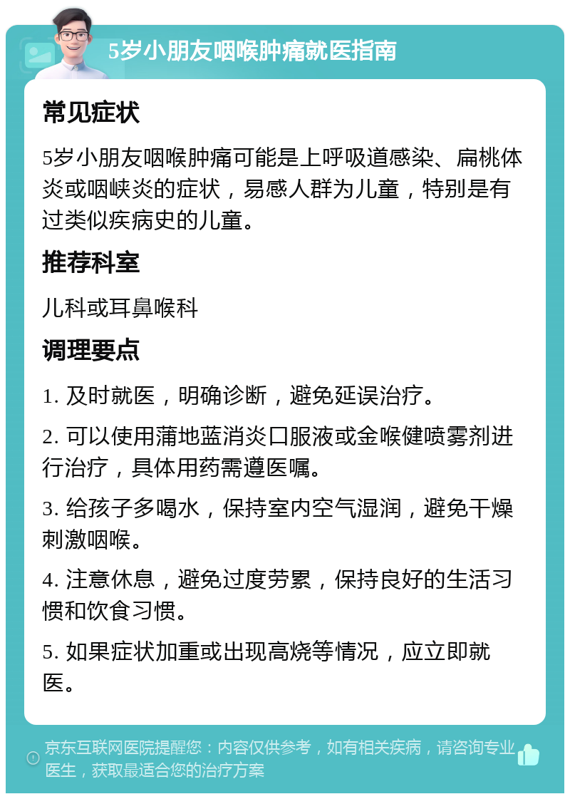 5岁小朋友咽喉肿痛就医指南 常见症状 5岁小朋友咽喉肿痛可能是上呼吸道感染、扁桃体炎或咽峡炎的症状，易感人群为儿童，特别是有过类似疾病史的儿童。 推荐科室 儿科或耳鼻喉科 调理要点 1. 及时就医，明确诊断，避免延误治疗。 2. 可以使用蒲地蓝消炎口服液或金喉健喷雾剂进行治疗，具体用药需遵医嘱。 3. 给孩子多喝水，保持室内空气湿润，避免干燥刺激咽喉。 4. 注意休息，避免过度劳累，保持良好的生活习惯和饮食习惯。 5. 如果症状加重或出现高烧等情况，应立即就医。