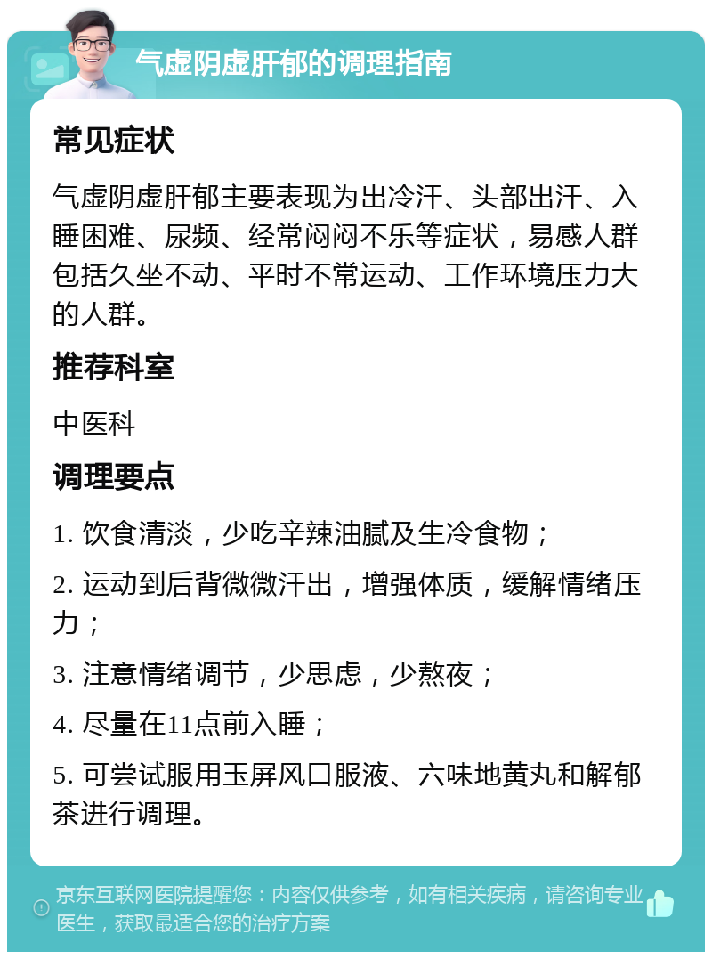 气虚阴虚肝郁的调理指南 常见症状 气虚阴虚肝郁主要表现为出冷汗、头部出汗、入睡困难、尿频、经常闷闷不乐等症状，易感人群包括久坐不动、平时不常运动、工作环境压力大的人群。 推荐科室 中医科 调理要点 1. 饮食清淡，少吃辛辣油腻及生冷食物； 2. 运动到后背微微汗出，增强体质，缓解情绪压力； 3. 注意情绪调节，少思虑，少熬夜； 4. 尽量在11点前入睡； 5. 可尝试服用玉屏风口服液、六味地黄丸和解郁茶进行调理。