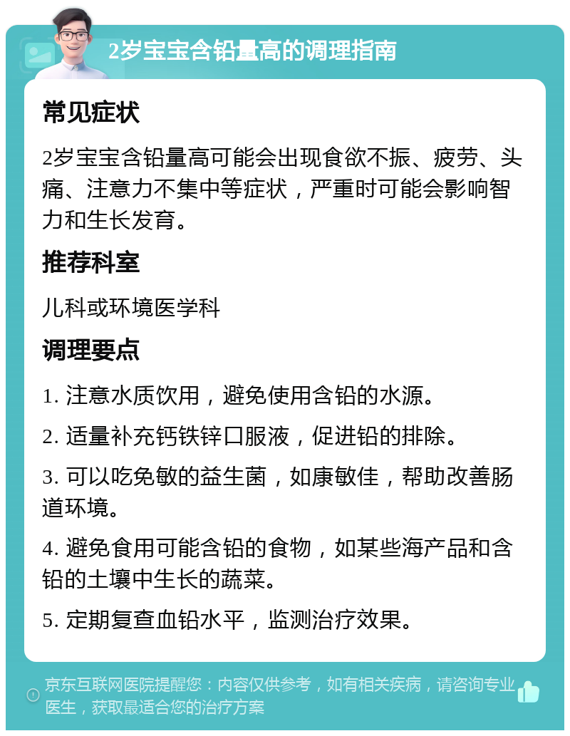 2岁宝宝含铅量高的调理指南 常见症状 2岁宝宝含铅量高可能会出现食欲不振、疲劳、头痛、注意力不集中等症状，严重时可能会影响智力和生长发育。 推荐科室 儿科或环境医学科 调理要点 1. 注意水质饮用，避免使用含铅的水源。 2. 适量补充钙铁锌口服液，促进铅的排除。 3. 可以吃免敏的益生菌，如康敏佳，帮助改善肠道环境。 4. 避免食用可能含铅的食物，如某些海产品和含铅的土壤中生长的蔬菜。 5. 定期复查血铅水平，监测治疗效果。