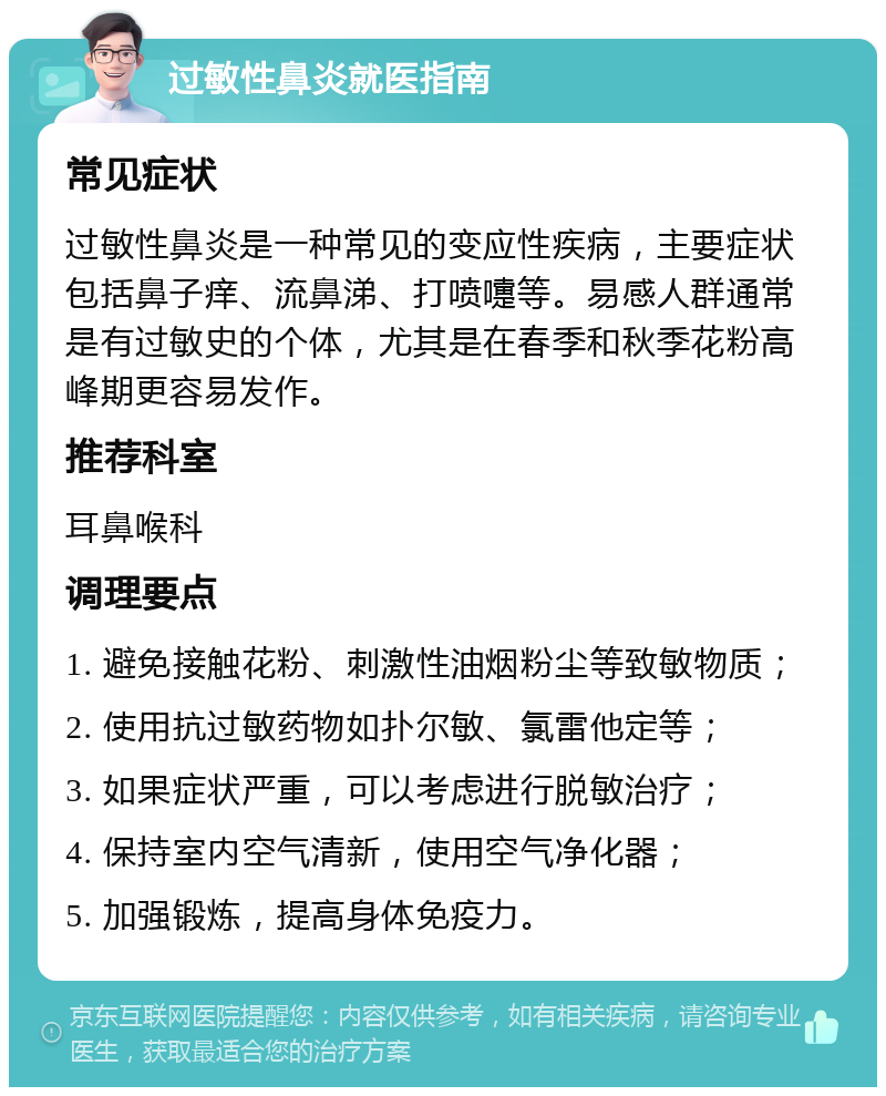 过敏性鼻炎就医指南 常见症状 过敏性鼻炎是一种常见的变应性疾病，主要症状包括鼻子痒、流鼻涕、打喷嚏等。易感人群通常是有过敏史的个体，尤其是在春季和秋季花粉高峰期更容易发作。 推荐科室 耳鼻喉科 调理要点 1. 避免接触花粉、刺激性油烟粉尘等致敏物质； 2. 使用抗过敏药物如扑尔敏、氯雷他定等； 3. 如果症状严重，可以考虑进行脱敏治疗； 4. 保持室内空气清新，使用空气净化器； 5. 加强锻炼，提高身体免疫力。