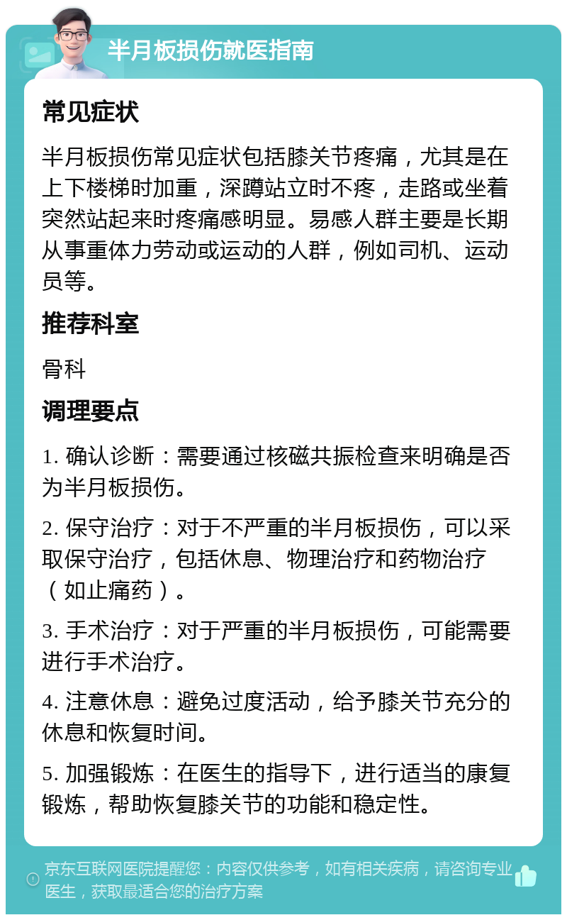 半月板损伤就医指南 常见症状 半月板损伤常见症状包括膝关节疼痛，尤其是在上下楼梯时加重，深蹲站立时不疼，走路或坐着突然站起来时疼痛感明显。易感人群主要是长期从事重体力劳动或运动的人群，例如司机、运动员等。 推荐科室 骨科 调理要点 1. 确认诊断：需要通过核磁共振检查来明确是否为半月板损伤。 2. 保守治疗：对于不严重的半月板损伤，可以采取保守治疗，包括休息、物理治疗和药物治疗（如止痛药）。 3. 手术治疗：对于严重的半月板损伤，可能需要进行手术治疗。 4. 注意休息：避免过度活动，给予膝关节充分的休息和恢复时间。 5. 加强锻炼：在医生的指导下，进行适当的康复锻炼，帮助恢复膝关节的功能和稳定性。