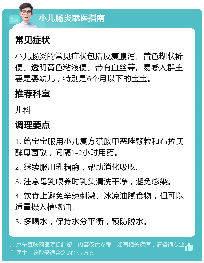 小儿肠炎就医指南 常见症状 小儿肠炎的常见症状包括反复腹泻、黄色糊状稀便、透明黄色粘液便、带有血丝等。易感人群主要是婴幼儿，特别是6个月以下的宝宝。 推荐科室 儿科 调理要点 1. 给宝宝服用小儿复方磺胺甲恶唑颗粒和布拉氏酵母菌散，间隔1-2小时用药。 2. 继续服用乳糖酶，帮助消化吸收。 3. 注意母乳喂养时乳头清洗干净，避免感染。 4. 饮食上避免辛辣刺激、冰凉油腻食物，但可以适量摄入植物油。 5. 多喝水，保持水分平衡，预防脱水。