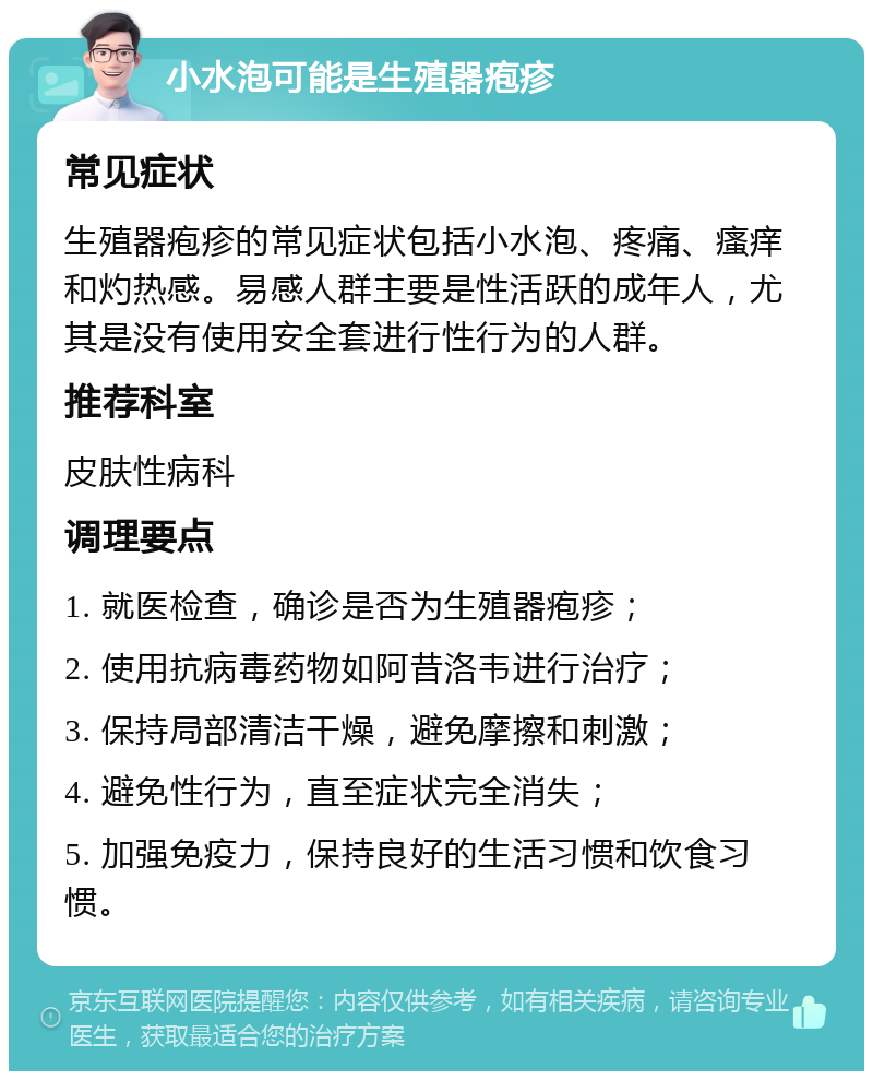 小水泡可能是生殖器疱疹 常见症状 生殖器疱疹的常见症状包括小水泡、疼痛、瘙痒和灼热感。易感人群主要是性活跃的成年人，尤其是没有使用安全套进行性行为的人群。 推荐科室 皮肤性病科 调理要点 1. 就医检查，确诊是否为生殖器疱疹； 2. 使用抗病毒药物如阿昔洛韦进行治疗； 3. 保持局部清洁干燥，避免摩擦和刺激； 4. 避免性行为，直至症状完全消失； 5. 加强免疫力，保持良好的生活习惯和饮食习惯。