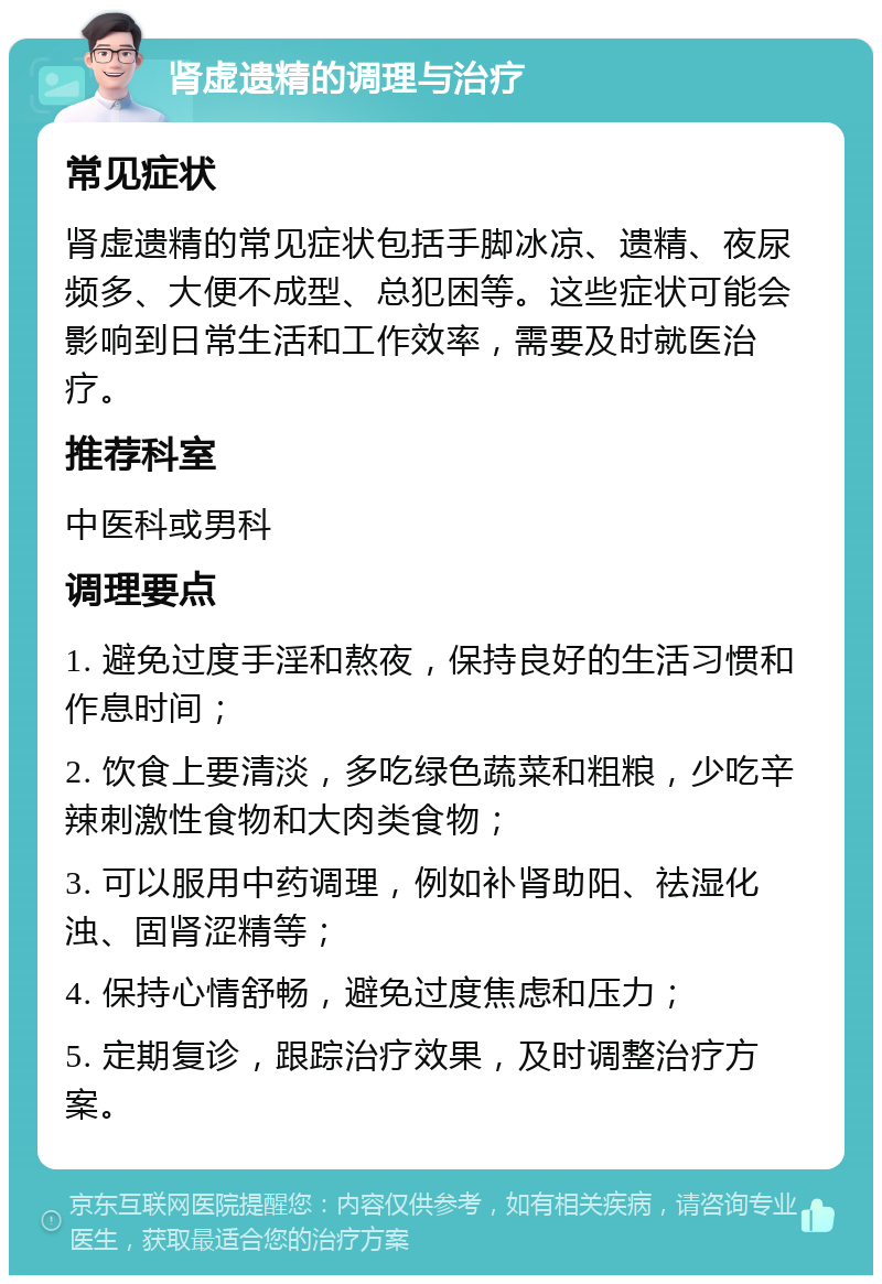 肾虚遗精的调理与治疗 常见症状 肾虚遗精的常见症状包括手脚冰凉、遗精、夜尿频多、大便不成型、总犯困等。这些症状可能会影响到日常生活和工作效率，需要及时就医治疗。 推荐科室 中医科或男科 调理要点 1. 避免过度手淫和熬夜，保持良好的生活习惯和作息时间； 2. 饮食上要清淡，多吃绿色蔬菜和粗粮，少吃辛辣刺激性食物和大肉类食物； 3. 可以服用中药调理，例如补肾助阳、祛湿化浊、固肾涩精等； 4. 保持心情舒畅，避免过度焦虑和压力； 5. 定期复诊，跟踪治疗效果，及时调整治疗方案。