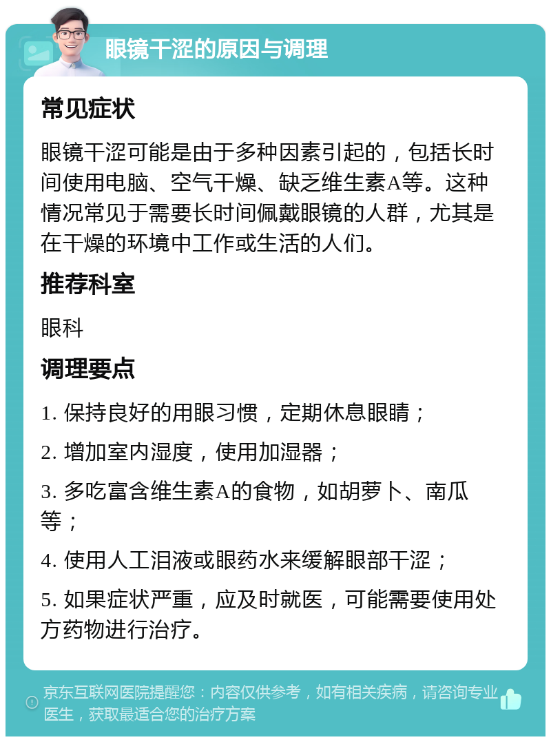 眼镜干涩的原因与调理 常见症状 眼镜干涩可能是由于多种因素引起的，包括长时间使用电脑、空气干燥、缺乏维生素A等。这种情况常见于需要长时间佩戴眼镜的人群，尤其是在干燥的环境中工作或生活的人们。 推荐科室 眼科 调理要点 1. 保持良好的用眼习惯，定期休息眼睛； 2. 增加室内湿度，使用加湿器； 3. 多吃富含维生素A的食物，如胡萝卜、南瓜等； 4. 使用人工泪液或眼药水来缓解眼部干涩； 5. 如果症状严重，应及时就医，可能需要使用处方药物进行治疗。