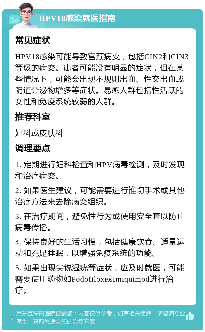 HPV18感染就医指南 常见症状 HPV18感染可能导致宫颈病变，包括CIN2和CIN3等级的病变。患者可能没有明显的症状，但在某些情况下，可能会出现不规则出血、性交出血或阴道分泌物增多等症状。易感人群包括性活跃的女性和免疫系统较弱的人群。 推荐科室 妇科或皮肤科 调理要点 1. 定期进行妇科检查和HPV病毒检测，及时发现和治疗病变。 2. 如果医生建议，可能需要进行锥切手术或其他治疗方法来去除病变组织。 3. 在治疗期间，避免性行为或使用安全套以防止病毒传播。 4. 保持良好的生活习惯，包括健康饮食、适量运动和充足睡眠，以增强免疫系统的功能。 5. 如果出现尖锐湿疣等症状，应及时就医，可能需要使用药物如Podofilox或Imiquimod进行治疗。