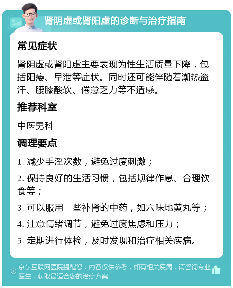 肾阴虚或肾阳虚的诊断与治疗指南 常见症状 肾阴虚或肾阳虚主要表现为性生活质量下降，包括阳痿、早泄等症状。同时还可能伴随着潮热盗汗、腰膝酸软、倦怠乏力等不适感。 推荐科室 中医男科 调理要点 1. 减少手淫次数，避免过度刺激； 2. 保持良好的生活习惯，包括规律作息、合理饮食等； 3. 可以服用一些补肾的中药，如六味地黄丸等； 4. 注意情绪调节，避免过度焦虑和压力； 5. 定期进行体检，及时发现和治疗相关疾病。