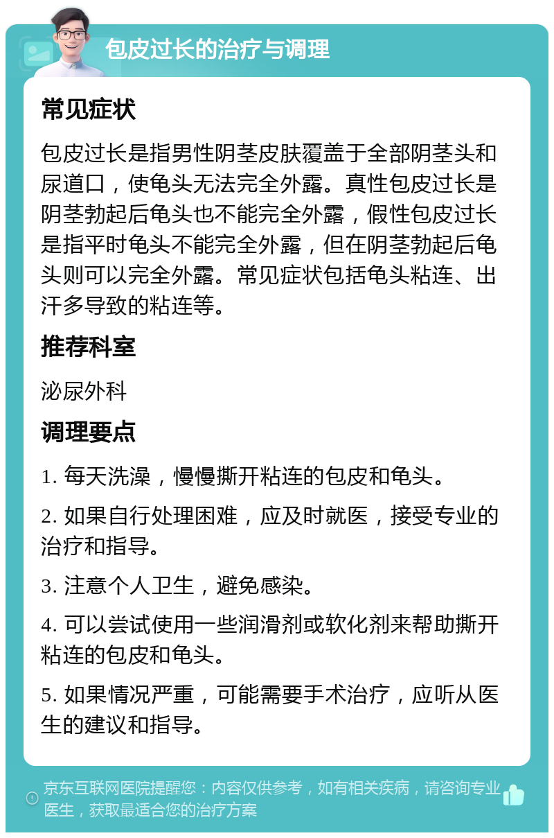 包皮过长的治疗与调理 常见症状 包皮过长是指男性阴茎皮肤覆盖于全部阴茎头和尿道口，使龟头无法完全外露。真性包皮过长是阴茎勃起后龟头也不能完全外露，假性包皮过长是指平时龟头不能完全外露，但在阴茎勃起后龟头则可以完全外露。常见症状包括龟头粘连、出汗多导致的粘连等。 推荐科室 泌尿外科 调理要点 1. 每天洗澡，慢慢撕开粘连的包皮和龟头。 2. 如果自行处理困难，应及时就医，接受专业的治疗和指导。 3. 注意个人卫生，避免感染。 4. 可以尝试使用一些润滑剂或软化剂来帮助撕开粘连的包皮和龟头。 5. 如果情况严重，可能需要手术治疗，应听从医生的建议和指导。