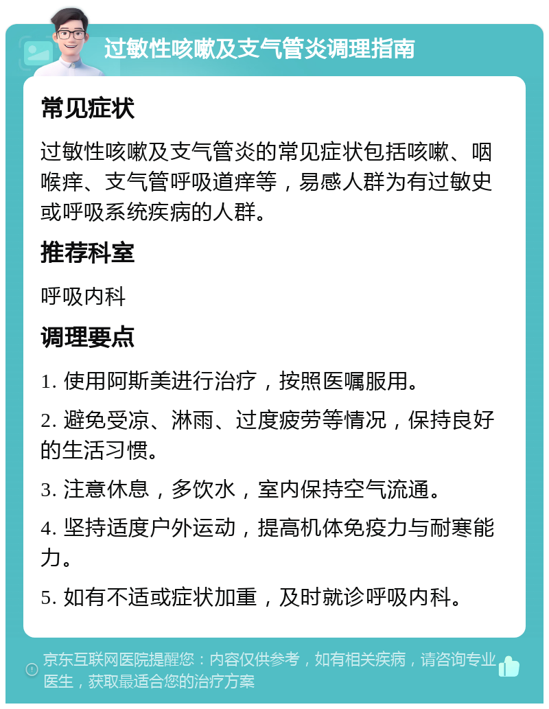 过敏性咳嗽及支气管炎调理指南 常见症状 过敏性咳嗽及支气管炎的常见症状包括咳嗽、咽喉痒、支气管呼吸道痒等，易感人群为有过敏史或呼吸系统疾病的人群。 推荐科室 呼吸内科 调理要点 1. 使用阿斯美进行治疗，按照医嘱服用。 2. 避免受凉、淋雨、过度疲劳等情况，保持良好的生活习惯。 3. 注意休息，多饮水，室内保持空气流通。 4. 坚持适度户外运动，提高机体免疫力与耐寒能力。 5. 如有不适或症状加重，及时就诊呼吸内科。