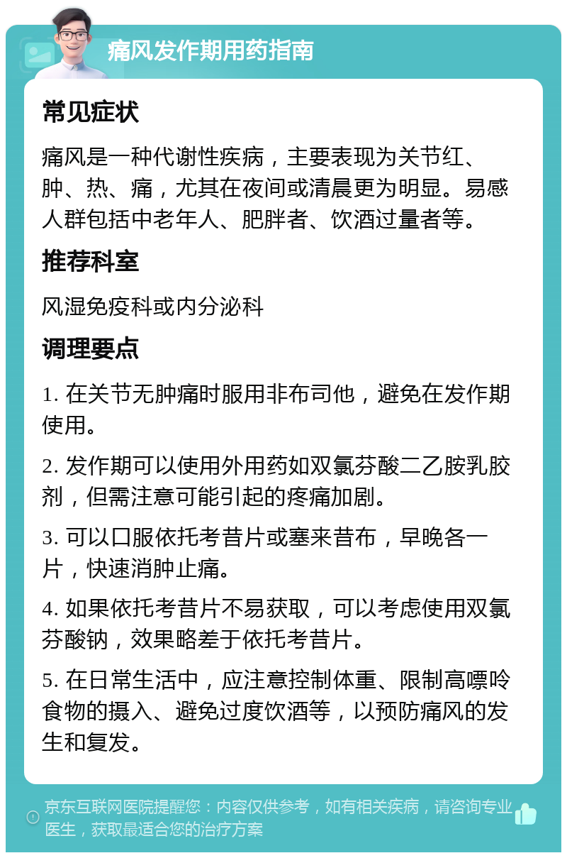 痛风发作期用药指南 常见症状 痛风是一种代谢性疾病，主要表现为关节红、肿、热、痛，尤其在夜间或清晨更为明显。易感人群包括中老年人、肥胖者、饮酒过量者等。 推荐科室 风湿免疫科或内分泌科 调理要点 1. 在关节无肿痛时服用非布司他，避免在发作期使用。 2. 发作期可以使用外用药如双氯芬酸二乙胺乳胶剂，但需注意可能引起的疼痛加剧。 3. 可以口服依托考昔片或塞来昔布，早晚各一片，快速消肿止痛。 4. 如果依托考昔片不易获取，可以考虑使用双氯芬酸钠，效果略差于依托考昔片。 5. 在日常生活中，应注意控制体重、限制高嘌呤食物的摄入、避免过度饮酒等，以预防痛风的发生和复发。