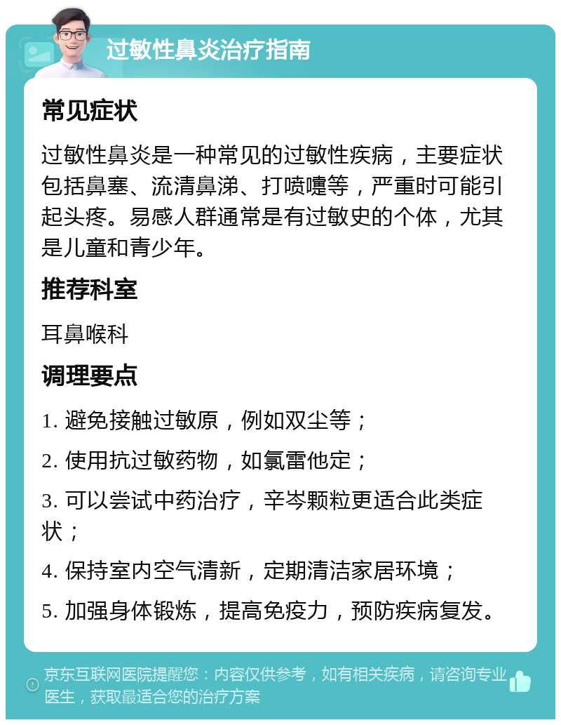 过敏性鼻炎治疗指南 常见症状 过敏性鼻炎是一种常见的过敏性疾病，主要症状包括鼻塞、流清鼻涕、打喷嚏等，严重时可能引起头疼。易感人群通常是有过敏史的个体，尤其是儿童和青少年。 推荐科室 耳鼻喉科 调理要点 1. 避免接触过敏原，例如双尘等； 2. 使用抗过敏药物，如氯雷他定； 3. 可以尝试中药治疗，辛岑颗粒更适合此类症状； 4. 保持室内空气清新，定期清洁家居环境； 5. 加强身体锻炼，提高免疫力，预防疾病复发。