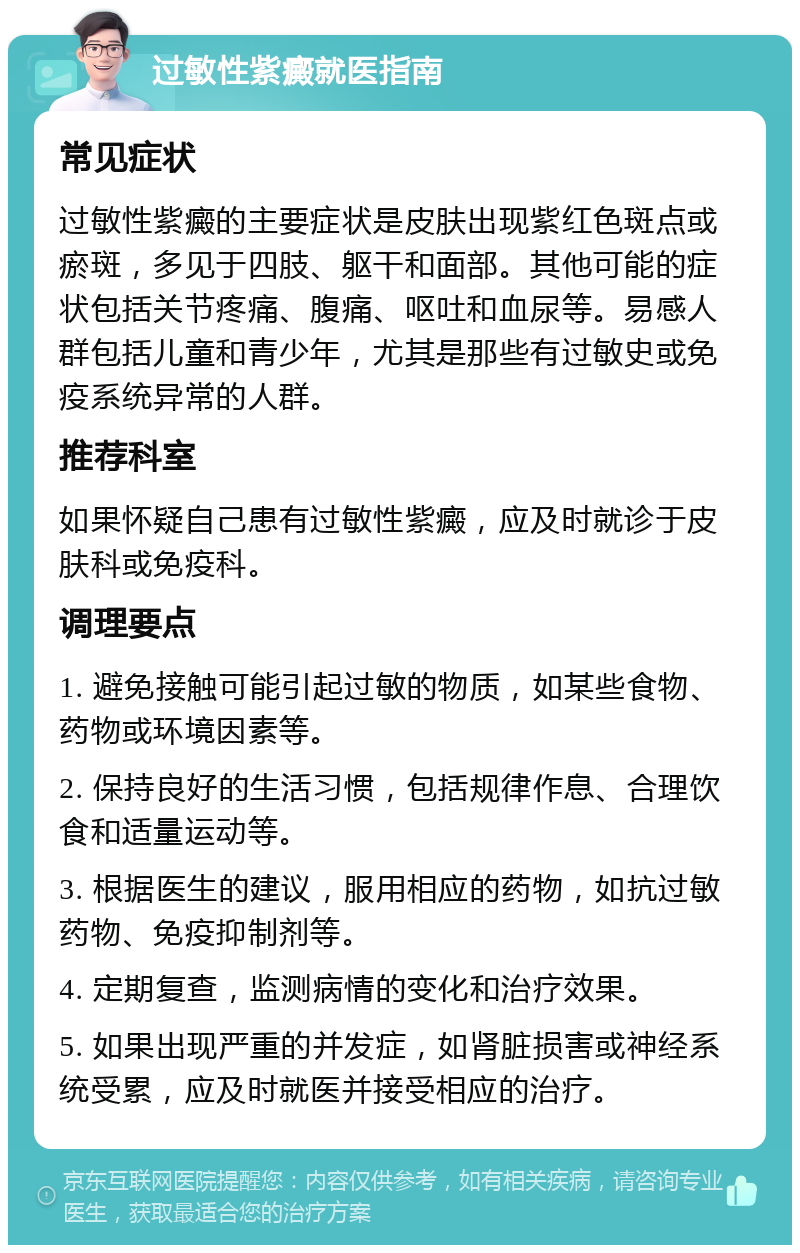 过敏性紫癜就医指南 常见症状 过敏性紫癜的主要症状是皮肤出现紫红色斑点或瘀斑，多见于四肢、躯干和面部。其他可能的症状包括关节疼痛、腹痛、呕吐和血尿等。易感人群包括儿童和青少年，尤其是那些有过敏史或免疫系统异常的人群。 推荐科室 如果怀疑自己患有过敏性紫癜，应及时就诊于皮肤科或免疫科。 调理要点 1. 避免接触可能引起过敏的物质，如某些食物、药物或环境因素等。 2. 保持良好的生活习惯，包括规律作息、合理饮食和适量运动等。 3. 根据医生的建议，服用相应的药物，如抗过敏药物、免疫抑制剂等。 4. 定期复查，监测病情的变化和治疗效果。 5. 如果出现严重的并发症，如肾脏损害或神经系统受累，应及时就医并接受相应的治疗。