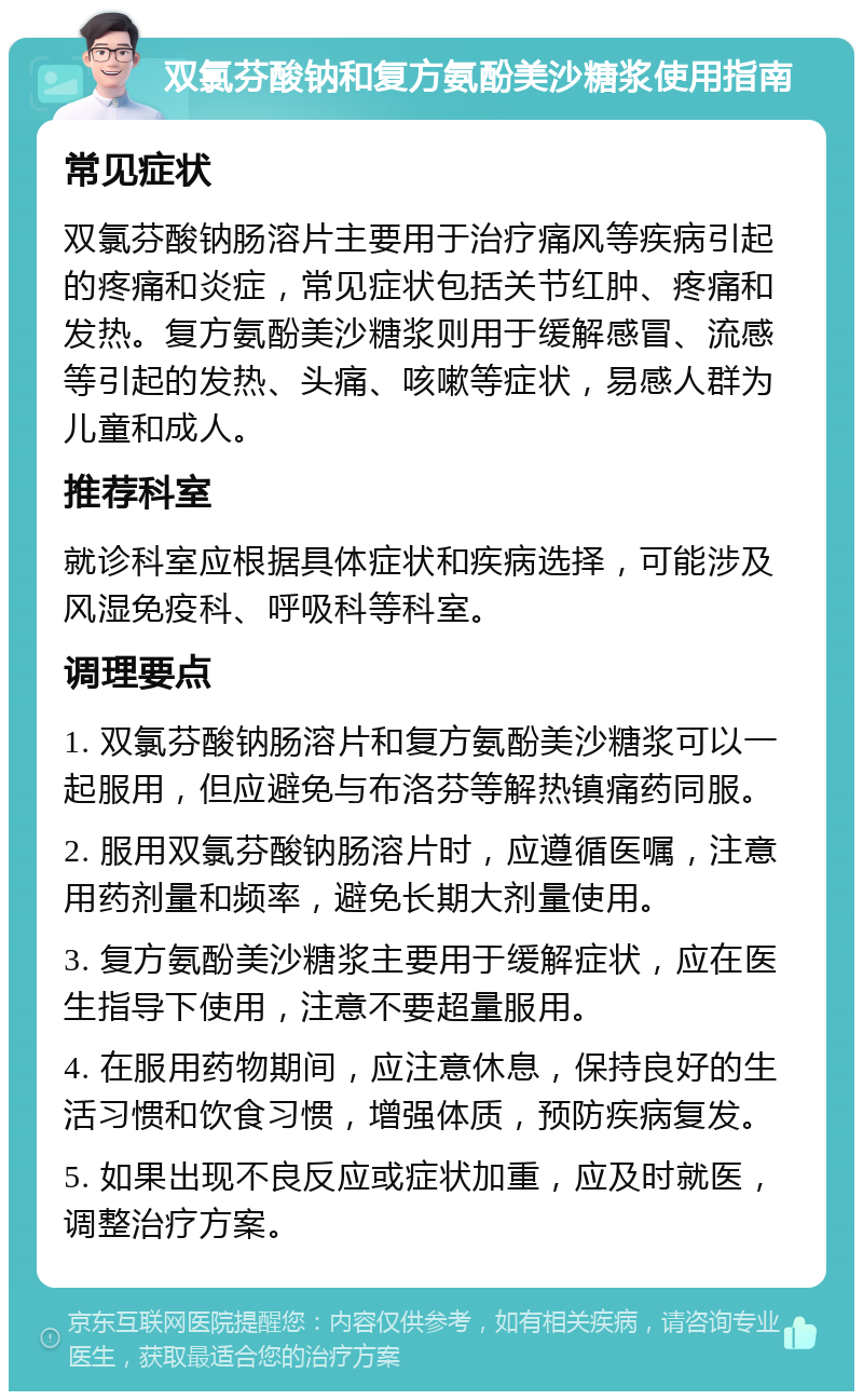 双氯芬酸钠和复方氨酚美沙糖浆使用指南 常见症状 双氯芬酸钠肠溶片主要用于治疗痛风等疾病引起的疼痛和炎症，常见症状包括关节红肿、疼痛和发热。复方氨酚美沙糖浆则用于缓解感冒、流感等引起的发热、头痛、咳嗽等症状，易感人群为儿童和成人。 推荐科室 就诊科室应根据具体症状和疾病选择，可能涉及风湿免疫科、呼吸科等科室。 调理要点 1. 双氯芬酸钠肠溶片和复方氨酚美沙糖浆可以一起服用，但应避免与布洛芬等解热镇痛药同服。 2. 服用双氯芬酸钠肠溶片时，应遵循医嘱，注意用药剂量和频率，避免长期大剂量使用。 3. 复方氨酚美沙糖浆主要用于缓解症状，应在医生指导下使用，注意不要超量服用。 4. 在服用药物期间，应注意休息，保持良好的生活习惯和饮食习惯，增强体质，预防疾病复发。 5. 如果出现不良反应或症状加重，应及时就医，调整治疗方案。