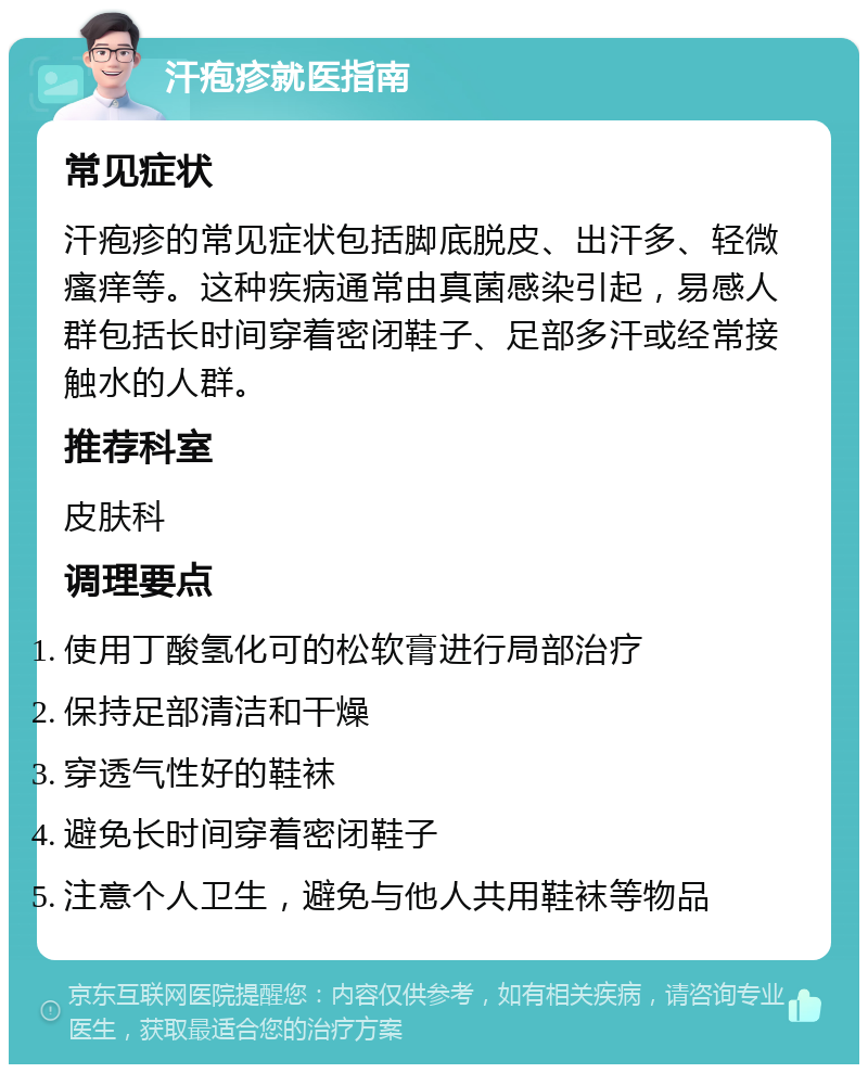 汗疱疹就医指南 常见症状 汗疱疹的常见症状包括脚底脱皮、出汗多、轻微瘙痒等。这种疾病通常由真菌感染引起，易感人群包括长时间穿着密闭鞋子、足部多汗或经常接触水的人群。 推荐科室 皮肤科 调理要点 使用丁酸氢化可的松软膏进行局部治疗 保持足部清洁和干燥 穿透气性好的鞋袜 避免长时间穿着密闭鞋子 注意个人卫生，避免与他人共用鞋袜等物品