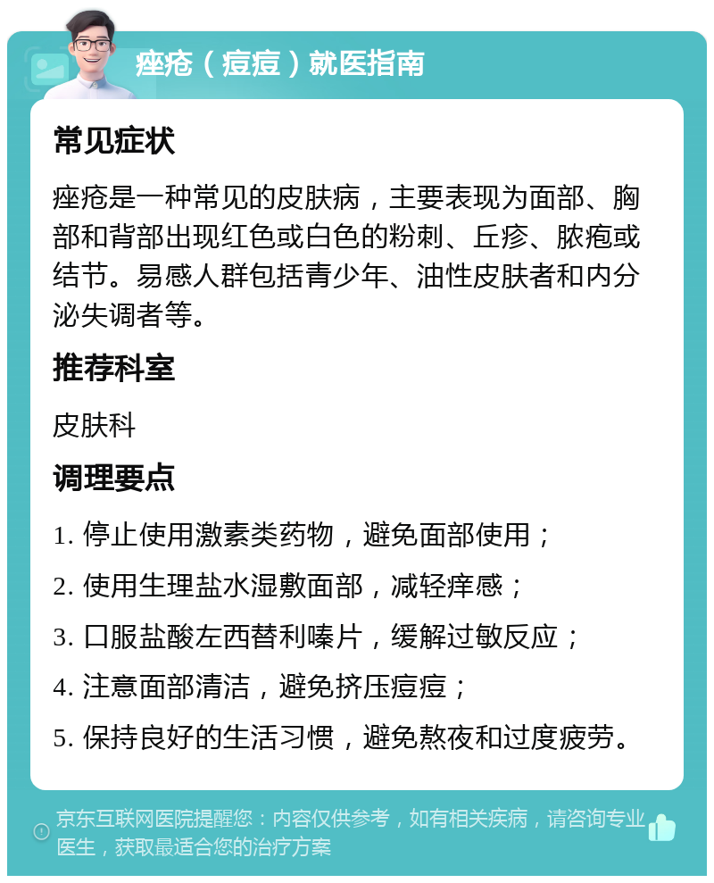 痤疮（痘痘）就医指南 常见症状 痤疮是一种常见的皮肤病，主要表现为面部、胸部和背部出现红色或白色的粉刺、丘疹、脓疱或结节。易感人群包括青少年、油性皮肤者和内分泌失调者等。 推荐科室 皮肤科 调理要点 1. 停止使用激素类药物，避免面部使用； 2. 使用生理盐水湿敷面部，减轻痒感； 3. 口服盐酸左西替利嗪片，缓解过敏反应； 4. 注意面部清洁，避免挤压痘痘； 5. 保持良好的生活习惯，避免熬夜和过度疲劳。