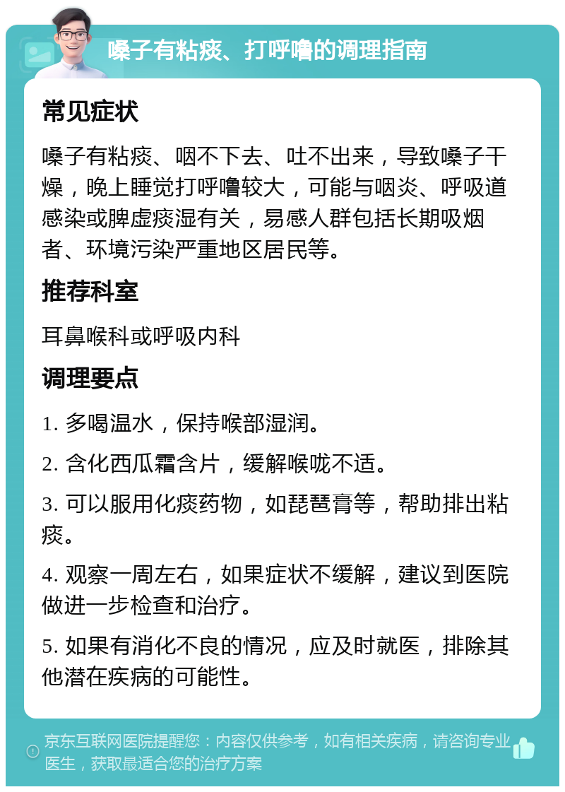 嗓子有粘痰、打呼噜的调理指南 常见症状 嗓子有粘痰、咽不下去、吐不出来，导致嗓子干燥，晚上睡觉打呼噜较大，可能与咽炎、呼吸道感染或脾虚痰湿有关，易感人群包括长期吸烟者、环境污染严重地区居民等。 推荐科室 耳鼻喉科或呼吸内科 调理要点 1. 多喝温水，保持喉部湿润。 2. 含化西瓜霜含片，缓解喉咙不适。 3. 可以服用化痰药物，如琵琶膏等，帮助排出粘痰。 4. 观察一周左右，如果症状不缓解，建议到医院做进一步检查和治疗。 5. 如果有消化不良的情况，应及时就医，排除其他潜在疾病的可能性。