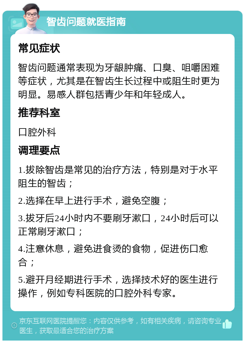 智齿问题就医指南 常见症状 智齿问题通常表现为牙龈肿痛、口臭、咀嚼困难等症状，尤其是在智齿生长过程中或阻生时更为明显。易感人群包括青少年和年轻成人。 推荐科室 口腔外科 调理要点 1.拔除智齿是常见的治疗方法，特别是对于水平阻生的智齿； 2.选择在早上进行手术，避免空腹； 3.拔牙后24小时内不要刷牙漱口，24小时后可以正常刷牙漱口； 4.注意休息，避免进食烫的食物，促进伤口愈合； 5.避开月经期进行手术，选择技术好的医生进行操作，例如专科医院的口腔外科专家。