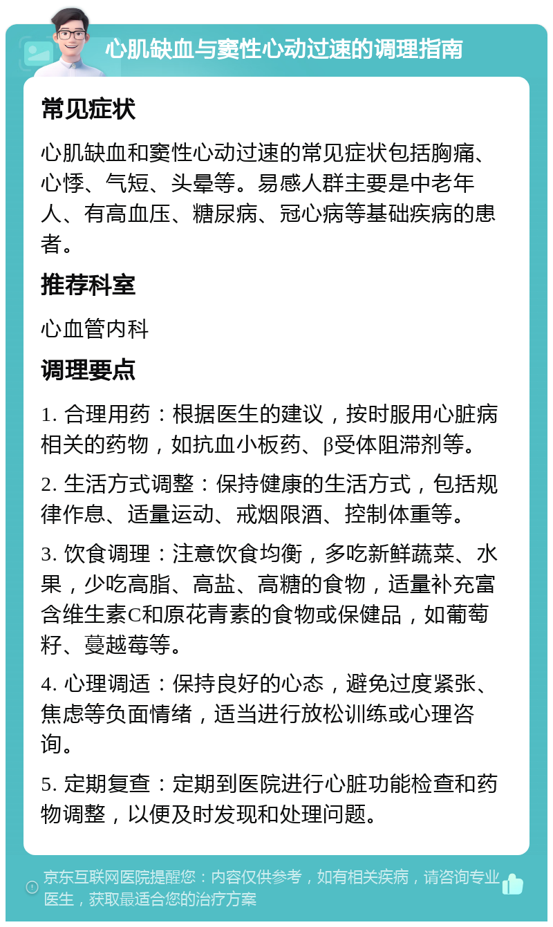 心肌缺血与窦性心动过速的调理指南 常见症状 心肌缺血和窦性心动过速的常见症状包括胸痛、心悸、气短、头晕等。易感人群主要是中老年人、有高血压、糖尿病、冠心病等基础疾病的患者。 推荐科室 心血管内科 调理要点 1. 合理用药：根据医生的建议，按时服用心脏病相关的药物，如抗血小板药、β受体阻滞剂等。 2. 生活方式调整：保持健康的生活方式，包括规律作息、适量运动、戒烟限酒、控制体重等。 3. 饮食调理：注意饮食均衡，多吃新鲜蔬菜、水果，少吃高脂、高盐、高糖的食物，适量补充富含维生素C和原花青素的食物或保健品，如葡萄籽、蔓越莓等。 4. 心理调适：保持良好的心态，避免过度紧张、焦虑等负面情绪，适当进行放松训练或心理咨询。 5. 定期复查：定期到医院进行心脏功能检查和药物调整，以便及时发现和处理问题。