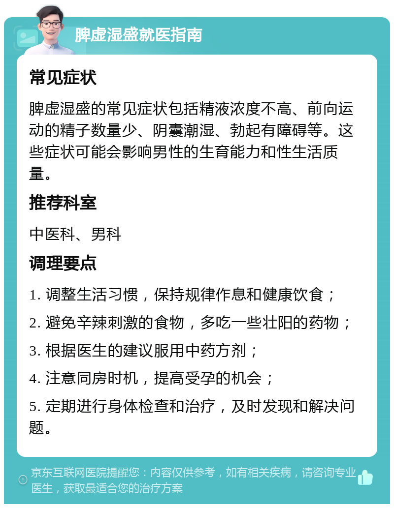 脾虚湿盛就医指南 常见症状 脾虚湿盛的常见症状包括精液浓度不高、前向运动的精子数量少、阴囊潮湿、勃起有障碍等。这些症状可能会影响男性的生育能力和性生活质量。 推荐科室 中医科、男科 调理要点 1. 调整生活习惯，保持规律作息和健康饮食； 2. 避免辛辣刺激的食物，多吃一些壮阳的药物； 3. 根据医生的建议服用中药方剂； 4. 注意同房时机，提高受孕的机会； 5. 定期进行身体检查和治疗，及时发现和解决问题。