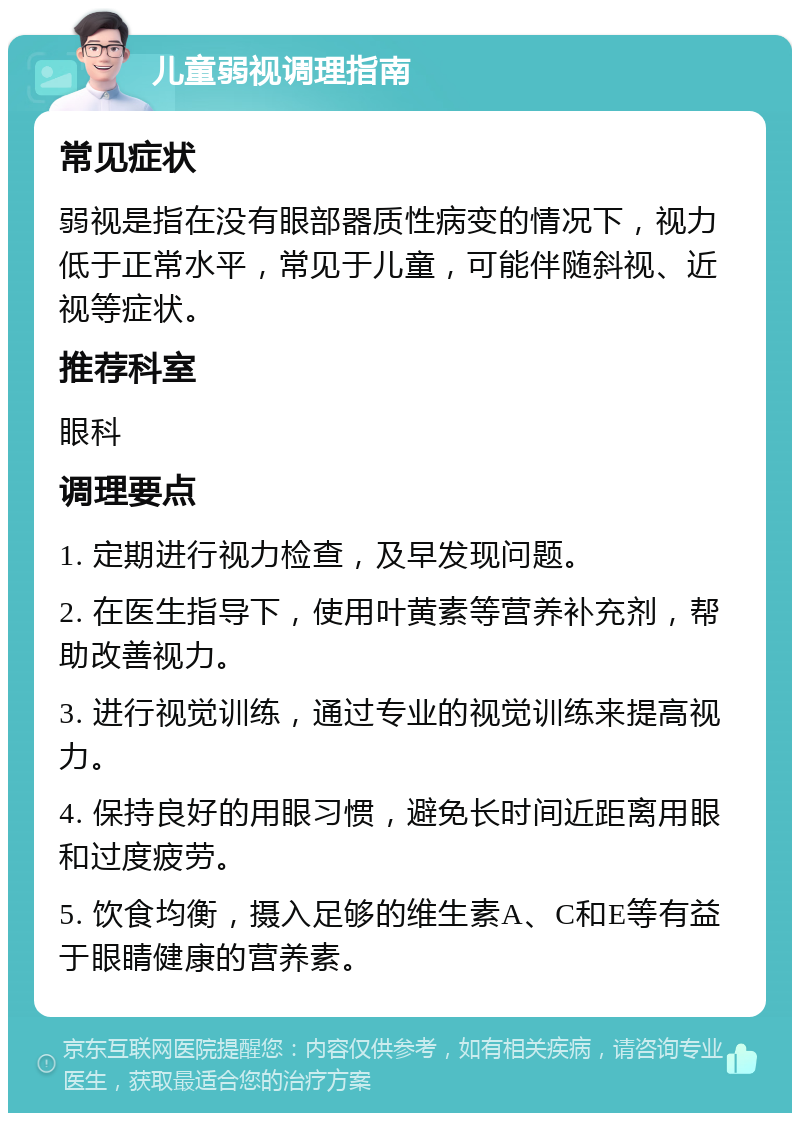 儿童弱视调理指南 常见症状 弱视是指在没有眼部器质性病变的情况下，视力低于正常水平，常见于儿童，可能伴随斜视、近视等症状。 推荐科室 眼科 调理要点 1. 定期进行视力检查，及早发现问题。 2. 在医生指导下，使用叶黄素等营养补充剂，帮助改善视力。 3. 进行视觉训练，通过专业的视觉训练来提高视力。 4. 保持良好的用眼习惯，避免长时间近距离用眼和过度疲劳。 5. 饮食均衡，摄入足够的维生素A、C和E等有益于眼睛健康的营养素。