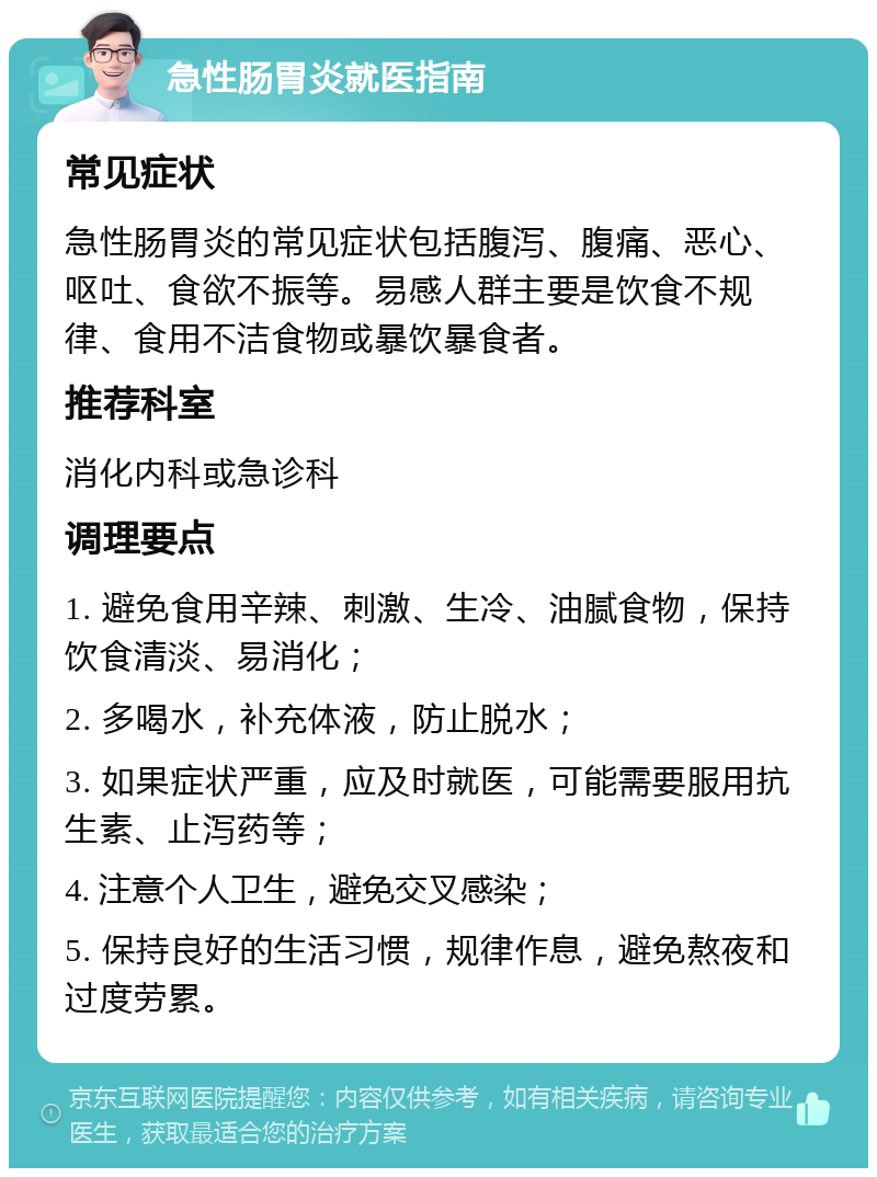 急性肠胃炎就医指南 常见症状 急性肠胃炎的常见症状包括腹泻、腹痛、恶心、呕吐、食欲不振等。易感人群主要是饮食不规律、食用不洁食物或暴饮暴食者。 推荐科室 消化内科或急诊科 调理要点 1. 避免食用辛辣、刺激、生冷、油腻食物，保持饮食清淡、易消化； 2. 多喝水，补充体液，防止脱水； 3. 如果症状严重，应及时就医，可能需要服用抗生素、止泻药等； 4. 注意个人卫生，避免交叉感染； 5. 保持良好的生活习惯，规律作息，避免熬夜和过度劳累。