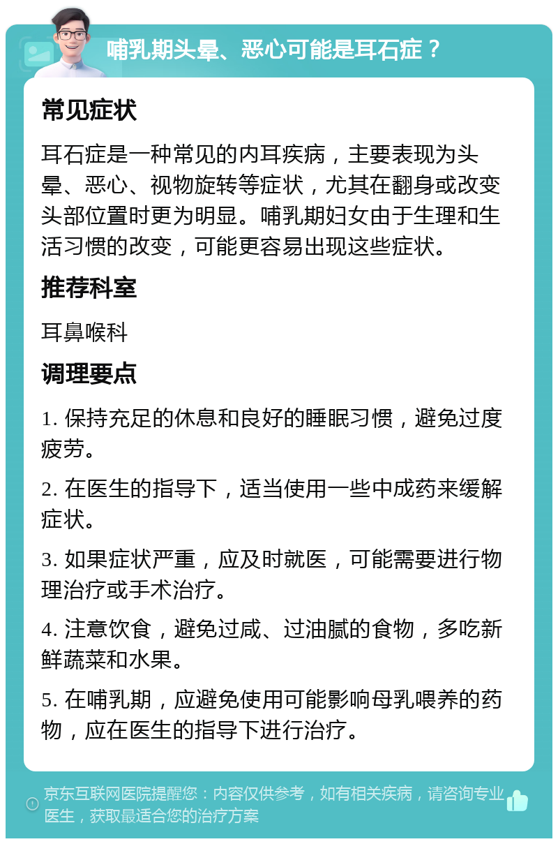 哺乳期头晕、恶心可能是耳石症？ 常见症状 耳石症是一种常见的内耳疾病，主要表现为头晕、恶心、视物旋转等症状，尤其在翻身或改变头部位置时更为明显。哺乳期妇女由于生理和生活习惯的改变，可能更容易出现这些症状。 推荐科室 耳鼻喉科 调理要点 1. 保持充足的休息和良好的睡眠习惯，避免过度疲劳。 2. 在医生的指导下，适当使用一些中成药来缓解症状。 3. 如果症状严重，应及时就医，可能需要进行物理治疗或手术治疗。 4. 注意饮食，避免过咸、过油腻的食物，多吃新鲜蔬菜和水果。 5. 在哺乳期，应避免使用可能影响母乳喂养的药物，应在医生的指导下进行治疗。