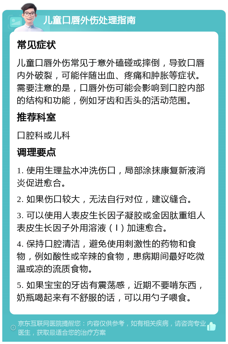 儿童口唇外伤处理指南 常见症状 儿童口唇外伤常见于意外磕碰或摔倒，导致口唇内外破裂，可能伴随出血、疼痛和肿胀等症状。需要注意的是，口唇外伤可能会影响到口腔内部的结构和功能，例如牙齿和舌头的活动范围。 推荐科室 口腔科或儿科 调理要点 1. 使用生理盐水冲洗伤口，局部涂抹康复新液消炎促进愈合。 2. 如果伤口较大，无法自行对位，建议缝合。 3. 可以使用人表皮生长因子凝胶或金因肽重组人表皮生长因子外用溶液（Ⅰ）加速愈合。 4. 保持口腔清洁，避免使用刺激性的药物和食物，例如酸性或辛辣的食物，患病期间最好吃微温或凉的流质食物。 5. 如果宝宝的牙齿有震荡感，近期不要啃东西，奶瓶喝起来有不舒服的话，可以用勺子喂食。