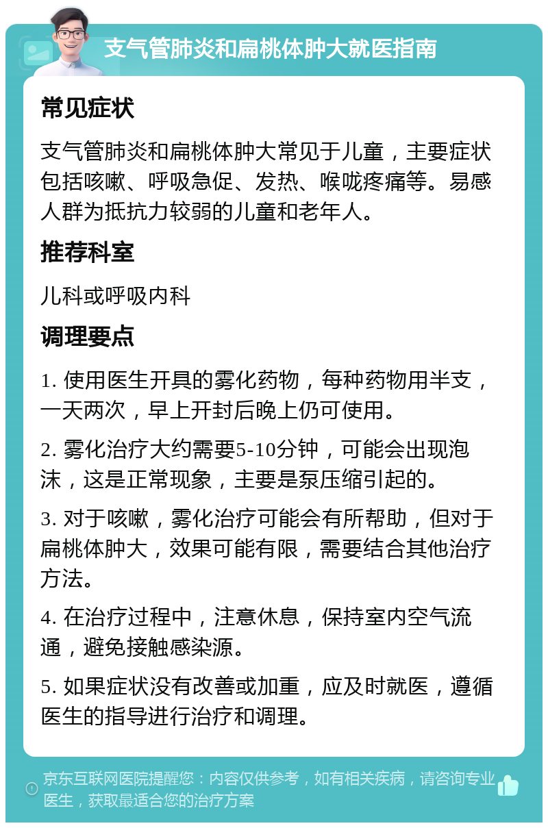 支气管肺炎和扁桃体肿大就医指南 常见症状 支气管肺炎和扁桃体肿大常见于儿童，主要症状包括咳嗽、呼吸急促、发热、喉咙疼痛等。易感人群为抵抗力较弱的儿童和老年人。 推荐科室 儿科或呼吸内科 调理要点 1. 使用医生开具的雾化药物，每种药物用半支，一天两次，早上开封后晚上仍可使用。 2. 雾化治疗大约需要5-10分钟，可能会出现泡沫，这是正常现象，主要是泵压缩引起的。 3. 对于咳嗽，雾化治疗可能会有所帮助，但对于扁桃体肿大，效果可能有限，需要结合其他治疗方法。 4. 在治疗过程中，注意休息，保持室内空气流通，避免接触感染源。 5. 如果症状没有改善或加重，应及时就医，遵循医生的指导进行治疗和调理。