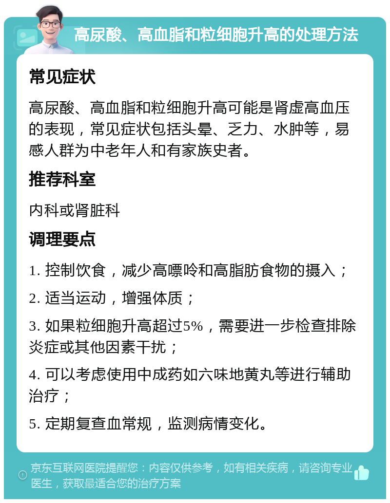 高尿酸、高血脂和粒细胞升高的处理方法 常见症状 高尿酸、高血脂和粒细胞升高可能是肾虚高血压的表现，常见症状包括头晕、乏力、水肿等，易感人群为中老年人和有家族史者。 推荐科室 内科或肾脏科 调理要点 1. 控制饮食，减少高嘌呤和高脂肪食物的摄入； 2. 适当运动，增强体质； 3. 如果粒细胞升高超过5%，需要进一步检查排除炎症或其他因素干扰； 4. 可以考虑使用中成药如六味地黄丸等进行辅助治疗； 5. 定期复查血常规，监测病情变化。