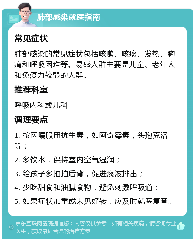 肺部感染就医指南 常见症状 肺部感染的常见症状包括咳嗽、咳痰、发热、胸痛和呼吸困难等。易感人群主要是儿童、老年人和免疫力较弱的人群。 推荐科室 呼吸内科或儿科 调理要点 1. 按医嘱服用抗生素，如阿奇霉素，头孢克洛等； 2. 多饮水，保持室内空气湿润； 3. 给孩子多拍拍后背，促进痰液排出； 4. 少吃甜食和油腻食物，避免刺激呼吸道； 5. 如果症状加重或未见好转，应及时就医复查。