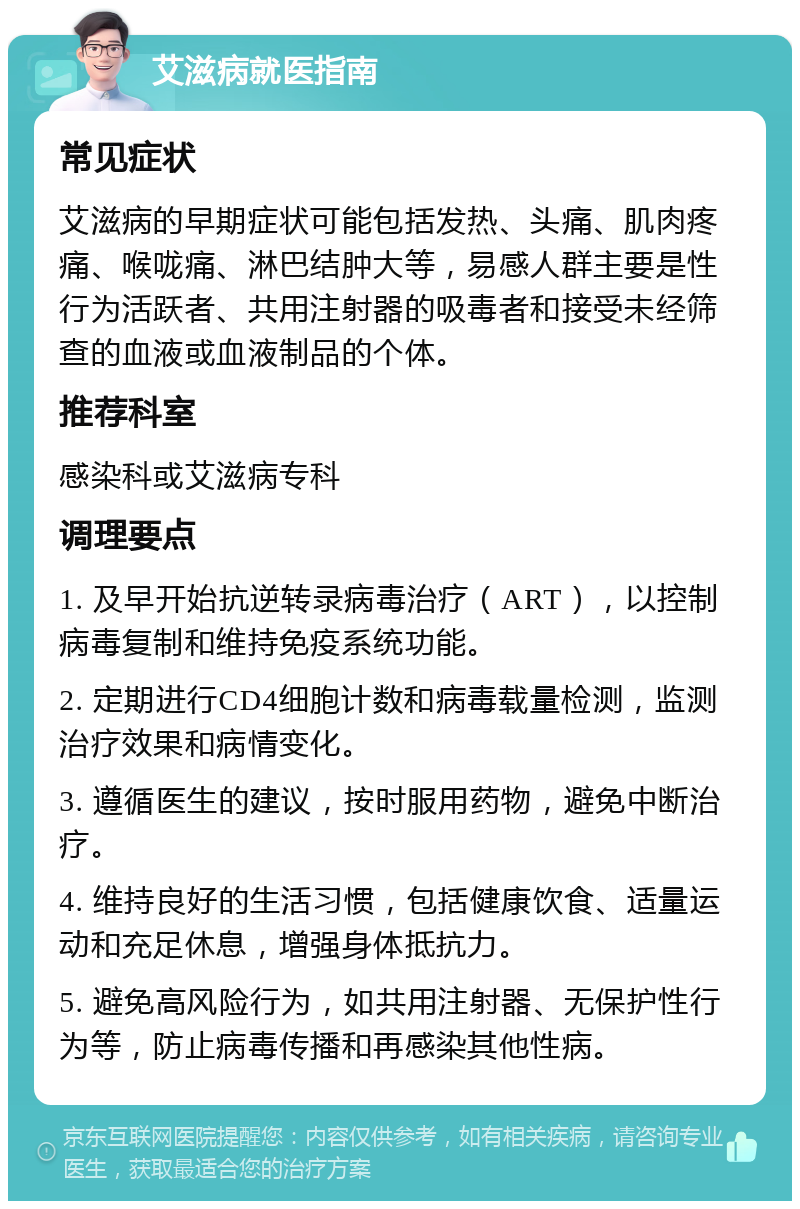 艾滋病就医指南 常见症状 艾滋病的早期症状可能包括发热、头痛、肌肉疼痛、喉咙痛、淋巴结肿大等，易感人群主要是性行为活跃者、共用注射器的吸毒者和接受未经筛查的血液或血液制品的个体。 推荐科室 感染科或艾滋病专科 调理要点 1. 及早开始抗逆转录病毒治疗（ART），以控制病毒复制和维持免疫系统功能。 2. 定期进行CD4细胞计数和病毒载量检测，监测治疗效果和病情变化。 3. 遵循医生的建议，按时服用药物，避免中断治疗。 4. 维持良好的生活习惯，包括健康饮食、适量运动和充足休息，增强身体抵抗力。 5. 避免高风险行为，如共用注射器、无保护性行为等，防止病毒传播和再感染其他性病。