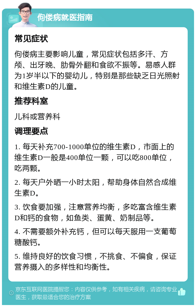 佝偻病就医指南 常见症状 佝偻病主要影响儿童，常见症状包括多汗、方颅、出牙晚、肋骨外翻和食欲不振等。易感人群为1岁半以下的婴幼儿，特别是那些缺乏日光照射和维生素D的儿童。 推荐科室 儿科或营养科 调理要点 1. 每天补充700-1000单位的维生素D，市面上的维生素D一般是400单位一颗，可以吃800单位，吃两颗。 2. 每天户外晒一小时太阳，帮助身体自然合成维生素D。 3. 饮食要加强，注意营养均衡，多吃富含维生素D和钙的食物，如鱼类、蛋黄、奶制品等。 4. 不需要额外补充钙，但可以每天服用一支葡萄糖酸钙。 5. 维持良好的饮食习惯，不挑食、不偏食，保证营养摄入的多样性和均衡性。