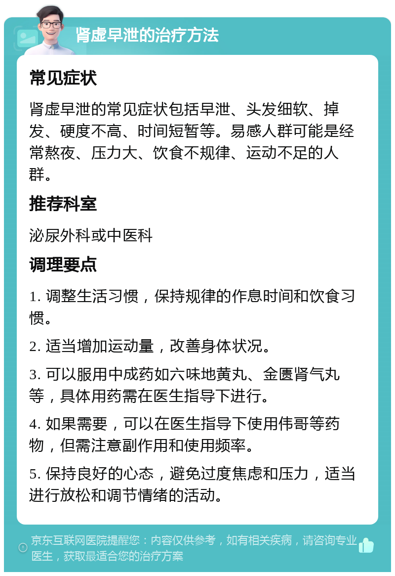 肾虚早泄的治疗方法 常见症状 肾虚早泄的常见症状包括早泄、头发细软、掉发、硬度不高、时间短暂等。易感人群可能是经常熬夜、压力大、饮食不规律、运动不足的人群。 推荐科室 泌尿外科或中医科 调理要点 1. 调整生活习惯，保持规律的作息时间和饮食习惯。 2. 适当增加运动量，改善身体状况。 3. 可以服用中成药如六味地黄丸、金匮肾气丸等，具体用药需在医生指导下进行。 4. 如果需要，可以在医生指导下使用伟哥等药物，但需注意副作用和使用频率。 5. 保持良好的心态，避免过度焦虑和压力，适当进行放松和调节情绪的活动。