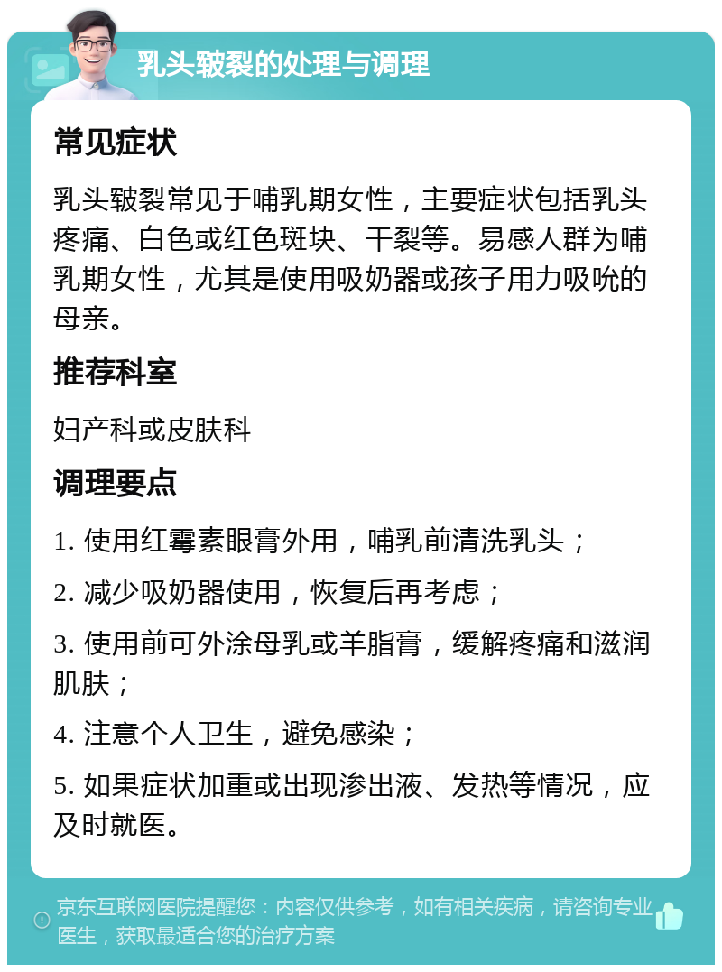 乳头皲裂的处理与调理 常见症状 乳头皲裂常见于哺乳期女性，主要症状包括乳头疼痛、白色或红色斑块、干裂等。易感人群为哺乳期女性，尤其是使用吸奶器或孩子用力吸吮的母亲。 推荐科室 妇产科或皮肤科 调理要点 1. 使用红霉素眼膏外用，哺乳前清洗乳头； 2. 减少吸奶器使用，恢复后再考虑； 3. 使用前可外涂母乳或羊脂膏，缓解疼痛和滋润肌肤； 4. 注意个人卫生，避免感染； 5. 如果症状加重或出现渗出液、发热等情况，应及时就医。