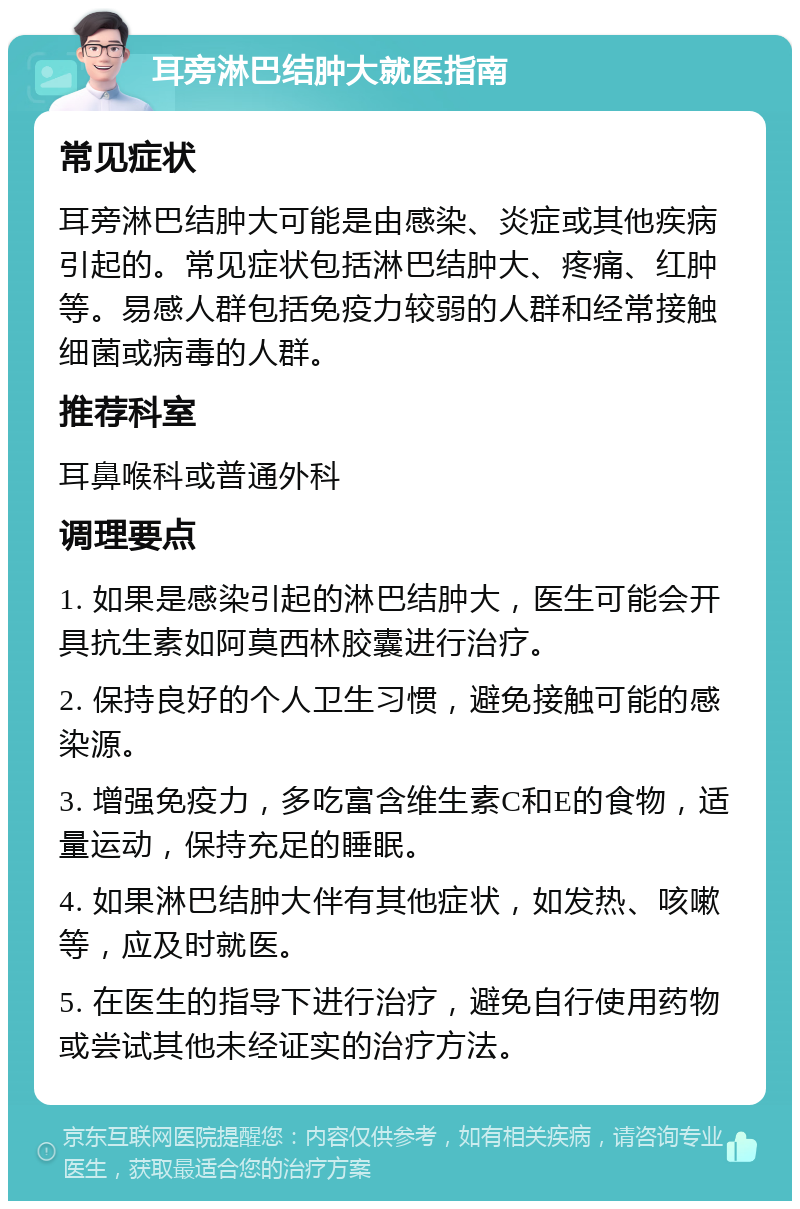 耳旁淋巴结肿大就医指南 常见症状 耳旁淋巴结肿大可能是由感染、炎症或其他疾病引起的。常见症状包括淋巴结肿大、疼痛、红肿等。易感人群包括免疫力较弱的人群和经常接触细菌或病毒的人群。 推荐科室 耳鼻喉科或普通外科 调理要点 1. 如果是感染引起的淋巴结肿大，医生可能会开具抗生素如阿莫西林胶囊进行治疗。 2. 保持良好的个人卫生习惯，避免接触可能的感染源。 3. 增强免疫力，多吃富含维生素C和E的食物，适量运动，保持充足的睡眠。 4. 如果淋巴结肿大伴有其他症状，如发热、咳嗽等，应及时就医。 5. 在医生的指导下进行治疗，避免自行使用药物或尝试其他未经证实的治疗方法。