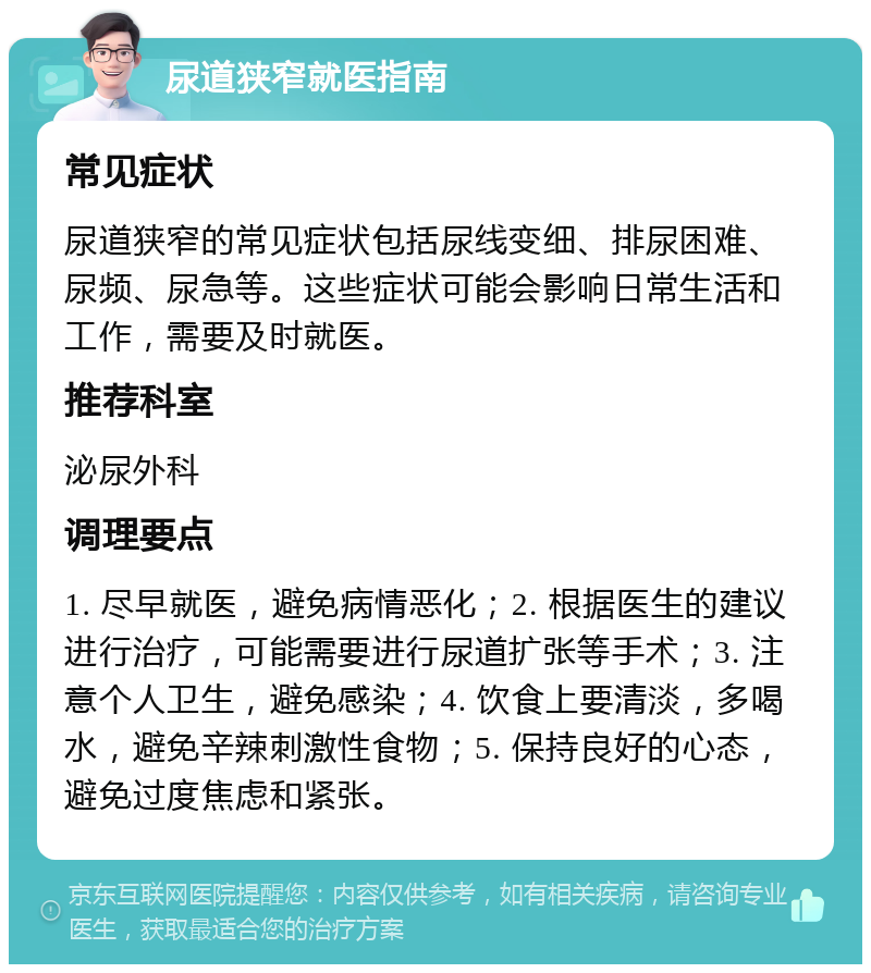 尿道狭窄就医指南 常见症状 尿道狭窄的常见症状包括尿线变细、排尿困难、尿频、尿急等。这些症状可能会影响日常生活和工作，需要及时就医。 推荐科室 泌尿外科 调理要点 1. 尽早就医，避免病情恶化；2. 根据医生的建议进行治疗，可能需要进行尿道扩张等手术；3. 注意个人卫生，避免感染；4. 饮食上要清淡，多喝水，避免辛辣刺激性食物；5. 保持良好的心态，避免过度焦虑和紧张。