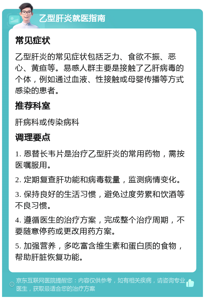 乙型肝炎就医指南 常见症状 乙型肝炎的常见症状包括乏力、食欲不振、恶心、黄疸等。易感人群主要是接触了乙肝病毒的个体，例如通过血液、性接触或母婴传播等方式感染的患者。 推荐科室 肝病科或传染病科 调理要点 1. 恩替长韦片是治疗乙型肝炎的常用药物，需按医嘱服用。 2. 定期复查肝功能和病毒载量，监测病情变化。 3. 保持良好的生活习惯，避免过度劳累和饮酒等不良习惯。 4. 遵循医生的治疗方案，完成整个治疗周期，不要随意停药或更改用药方案。 5. 加强营养，多吃富含维生素和蛋白质的食物，帮助肝脏恢复功能。