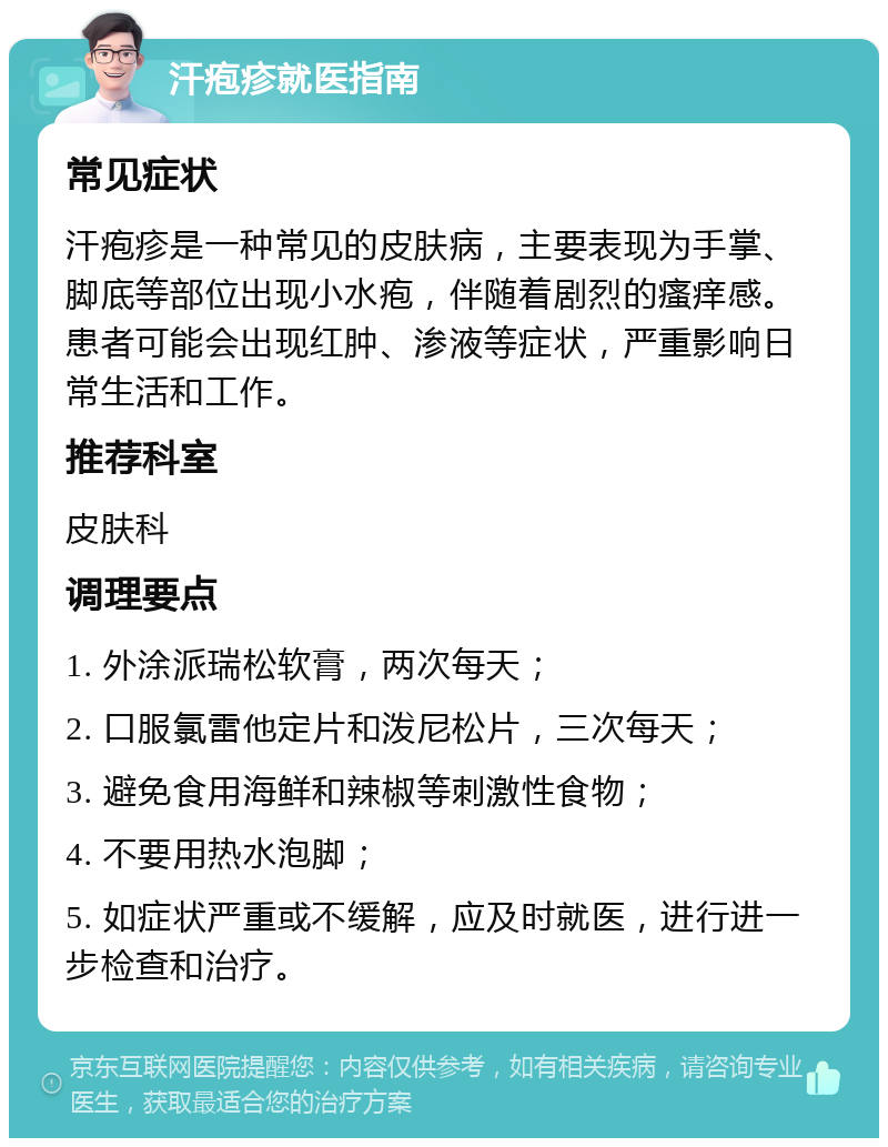 汗疱疹就医指南 常见症状 汗疱疹是一种常见的皮肤病，主要表现为手掌、脚底等部位出现小水疱，伴随着剧烈的瘙痒感。患者可能会出现红肿、渗液等症状，严重影响日常生活和工作。 推荐科室 皮肤科 调理要点 1. 外涂派瑞松软膏，两次每天； 2. 口服氯雷他定片和泼尼松片，三次每天； 3. 避免食用海鲜和辣椒等刺激性食物； 4. 不要用热水泡脚； 5. 如症状严重或不缓解，应及时就医，进行进一步检查和治疗。