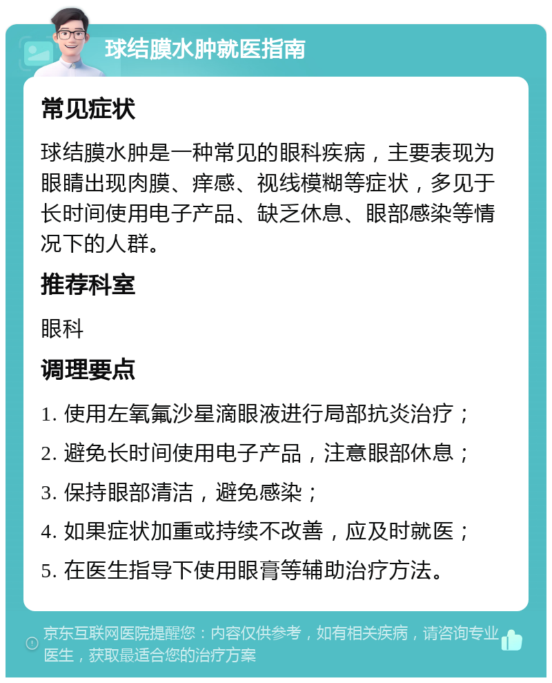 球结膜水肿就医指南 常见症状 球结膜水肿是一种常见的眼科疾病，主要表现为眼睛出现肉膜、痒感、视线模糊等症状，多见于长时间使用电子产品、缺乏休息、眼部感染等情况下的人群。 推荐科室 眼科 调理要点 1. 使用左氧氟沙星滴眼液进行局部抗炎治疗； 2. 避免长时间使用电子产品，注意眼部休息； 3. 保持眼部清洁，避免感染； 4. 如果症状加重或持续不改善，应及时就医； 5. 在医生指导下使用眼膏等辅助治疗方法。