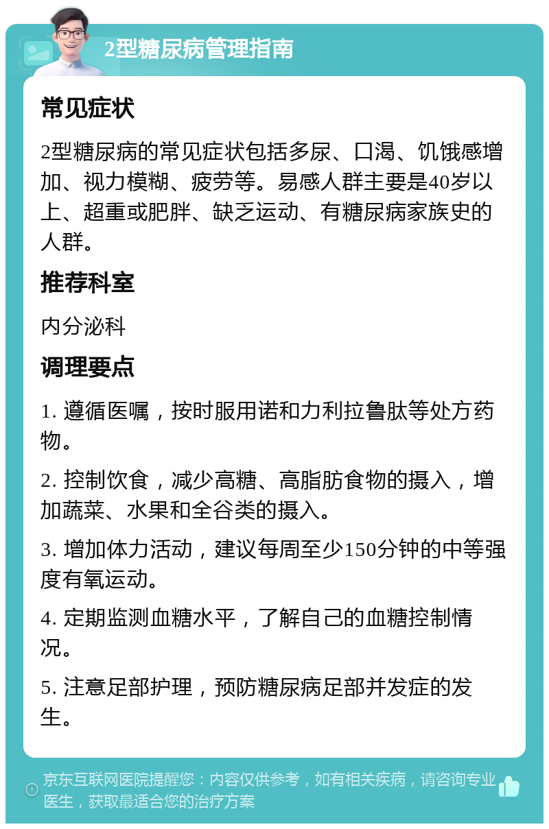 2型糖尿病管理指南 常见症状 2型糖尿病的常见症状包括多尿、口渴、饥饿感增加、视力模糊、疲劳等。易感人群主要是40岁以上、超重或肥胖、缺乏运动、有糖尿病家族史的人群。 推荐科室 内分泌科 调理要点 1. 遵循医嘱，按时服用诺和力利拉鲁肽等处方药物。 2. 控制饮食，减少高糖、高脂肪食物的摄入，增加蔬菜、水果和全谷类的摄入。 3. 增加体力活动，建议每周至少150分钟的中等强度有氧运动。 4. 定期监测血糖水平，了解自己的血糖控制情况。 5. 注意足部护理，预防糖尿病足部并发症的发生。