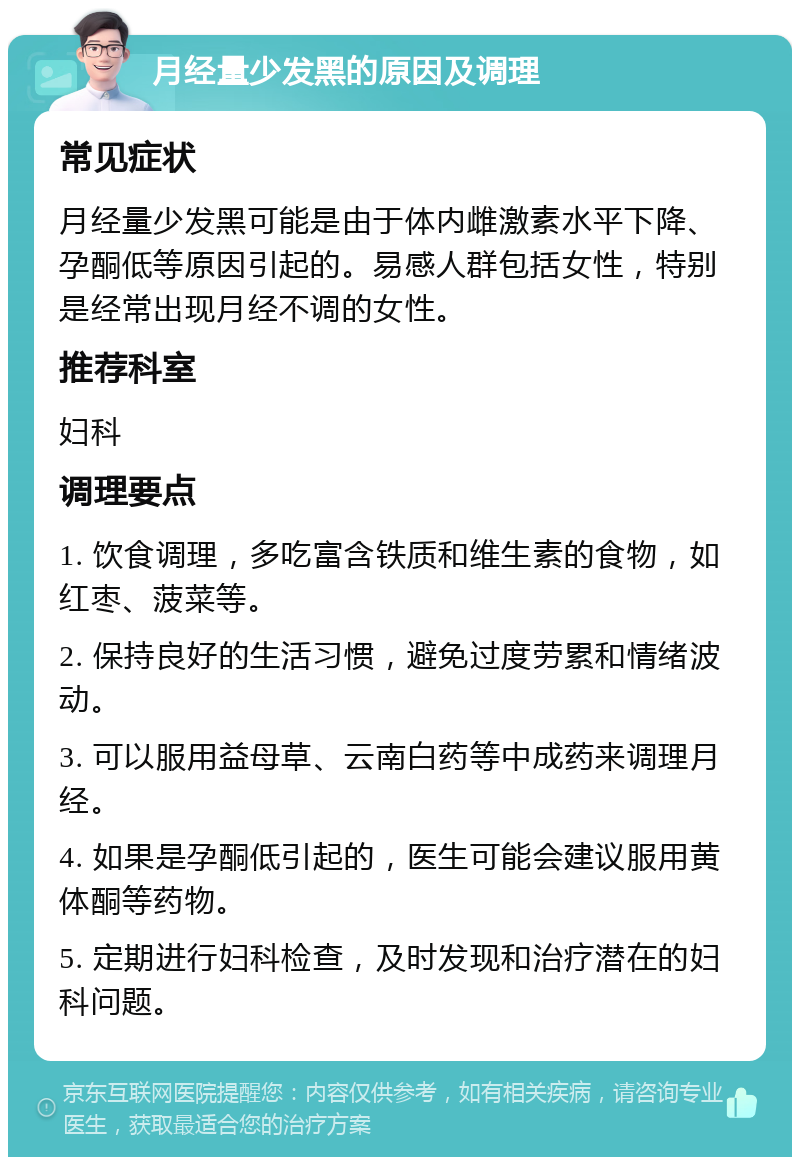 月经量少发黑的原因及调理 常见症状 月经量少发黑可能是由于体内雌激素水平下降、孕酮低等原因引起的。易感人群包括女性，特别是经常出现月经不调的女性。 推荐科室 妇科 调理要点 1. 饮食调理，多吃富含铁质和维生素的食物，如红枣、菠菜等。 2. 保持良好的生活习惯，避免过度劳累和情绪波动。 3. 可以服用益母草、云南白药等中成药来调理月经。 4. 如果是孕酮低引起的，医生可能会建议服用黄体酮等药物。 5. 定期进行妇科检查，及时发现和治疗潜在的妇科问题。