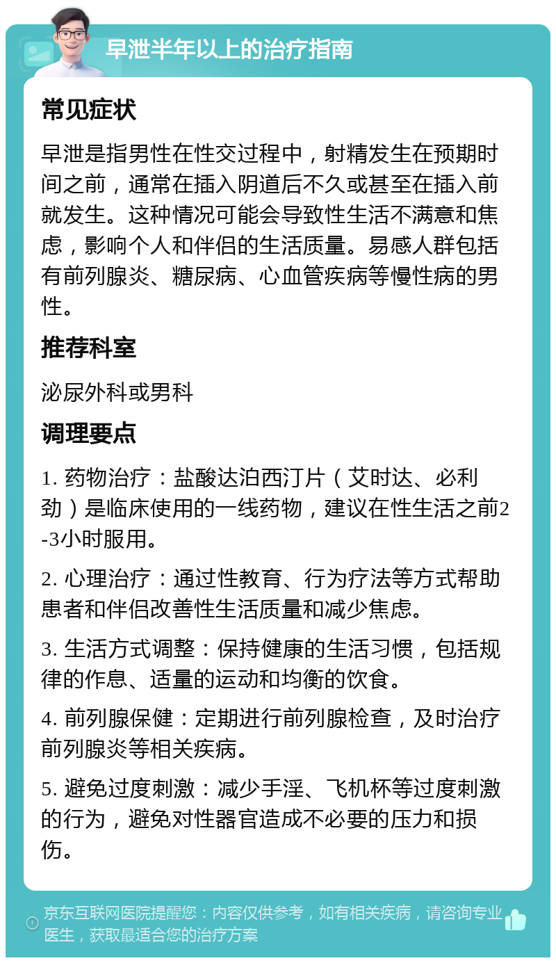 早泄半年以上的治疗指南 常见症状 早泄是指男性在性交过程中，射精发生在预期时间之前，通常在插入阴道后不久或甚至在插入前就发生。这种情况可能会导致性生活不满意和焦虑，影响个人和伴侣的生活质量。易感人群包括有前列腺炎、糖尿病、心血管疾病等慢性病的男性。 推荐科室 泌尿外科或男科 调理要点 1. 药物治疗：盐酸达泊西汀片（艾时达、必利劲）是临床使用的一线药物，建议在性生活之前2-3小时服用。 2. 心理治疗：通过性教育、行为疗法等方式帮助患者和伴侣改善性生活质量和减少焦虑。 3. 生活方式调整：保持健康的生活习惯，包括规律的作息、适量的运动和均衡的饮食。 4. 前列腺保健：定期进行前列腺检查，及时治疗前列腺炎等相关疾病。 5. 避免过度刺激：减少手淫、飞机杯等过度刺激的行为，避免对性器官造成不必要的压力和损伤。