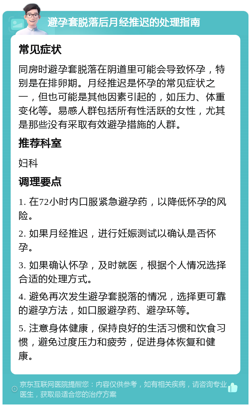 避孕套脱落后月经推迟的处理指南 常见症状 同房时避孕套脱落在阴道里可能会导致怀孕，特别是在排卵期。月经推迟是怀孕的常见症状之一，但也可能是其他因素引起的，如压力、体重变化等。易感人群包括所有性活跃的女性，尤其是那些没有采取有效避孕措施的人群。 推荐科室 妇科 调理要点 1. 在72小时内口服紧急避孕药，以降低怀孕的风险。 2. 如果月经推迟，进行妊娠测试以确认是否怀孕。 3. 如果确认怀孕，及时就医，根据个人情况选择合适的处理方式。 4. 避免再次发生避孕套脱落的情况，选择更可靠的避孕方法，如口服避孕药、避孕环等。 5. 注意身体健康，保持良好的生活习惯和饮食习惯，避免过度压力和疲劳，促进身体恢复和健康。