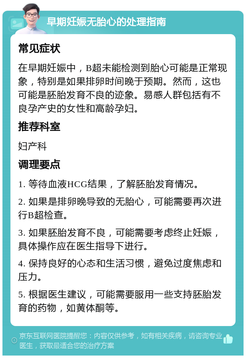 早期妊娠无胎心的处理指南 常见症状 在早期妊娠中，B超未能检测到胎心可能是正常现象，特别是如果排卵时间晚于预期。然而，这也可能是胚胎发育不良的迹象。易感人群包括有不良孕产史的女性和高龄孕妇。 推荐科室 妇产科 调理要点 1. 等待血液HCG结果，了解胚胎发育情况。 2. 如果是排卵晚导致的无胎心，可能需要再次进行B超检查。 3. 如果胚胎发育不良，可能需要考虑终止妊娠，具体操作应在医生指导下进行。 4. 保持良好的心态和生活习惯，避免过度焦虑和压力。 5. 根据医生建议，可能需要服用一些支持胚胎发育的药物，如黄体酮等。