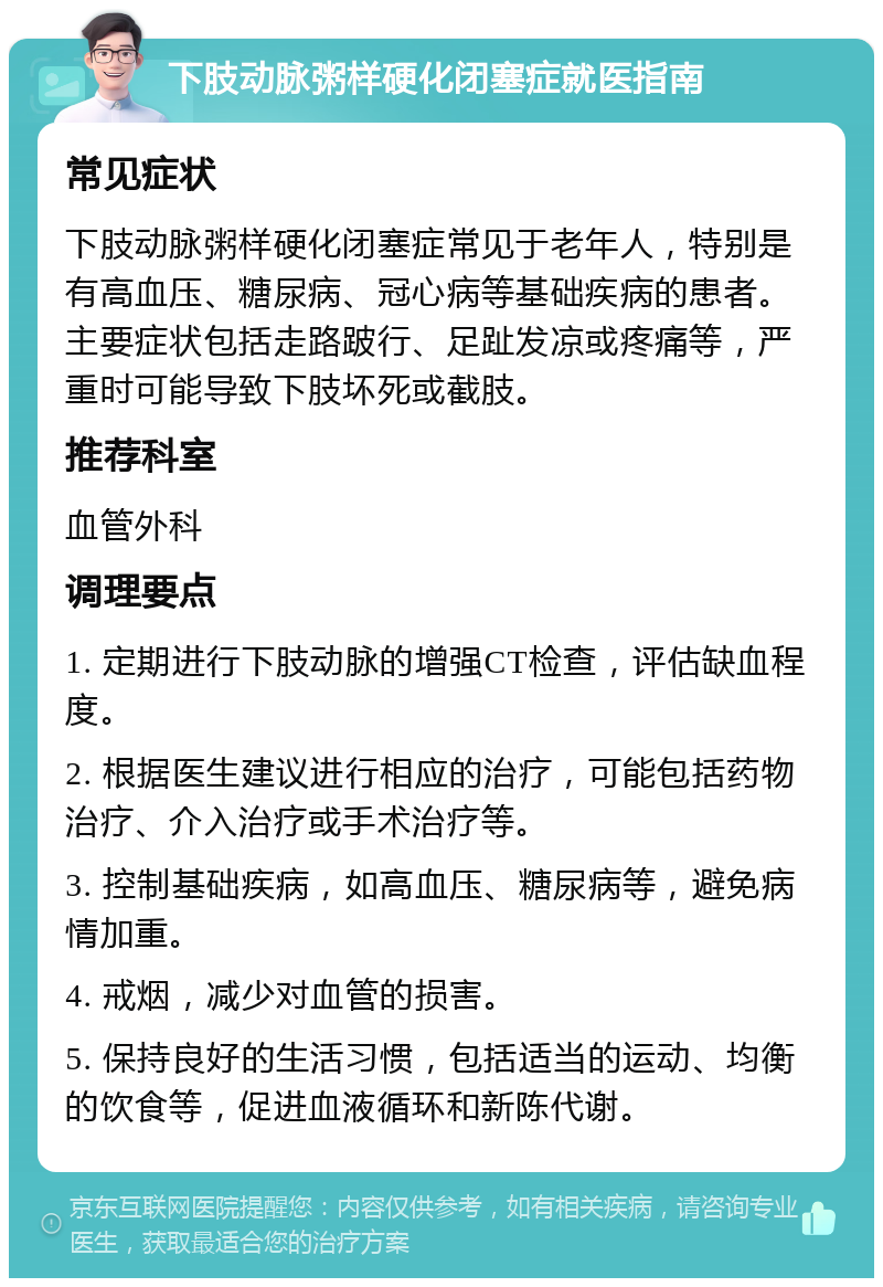 下肢动脉粥样硬化闭塞症就医指南 常见症状 下肢动脉粥样硬化闭塞症常见于老年人，特别是有高血压、糖尿病、冠心病等基础疾病的患者。主要症状包括走路跛行、足趾发凉或疼痛等，严重时可能导致下肢坏死或截肢。 推荐科室 血管外科 调理要点 1. 定期进行下肢动脉的增强CT检查，评估缺血程度。 2. 根据医生建议进行相应的治疗，可能包括药物治疗、介入治疗或手术治疗等。 3. 控制基础疾病，如高血压、糖尿病等，避免病情加重。 4. 戒烟，减少对血管的损害。 5. 保持良好的生活习惯，包括适当的运动、均衡的饮食等，促进血液循环和新陈代谢。