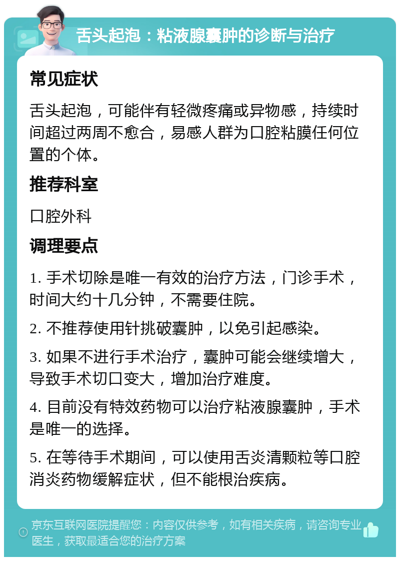 舌头起泡：粘液腺囊肿的诊断与治疗 常见症状 舌头起泡，可能伴有轻微疼痛或异物感，持续时间超过两周不愈合，易感人群为口腔粘膜任何位置的个体。 推荐科室 口腔外科 调理要点 1. 手术切除是唯一有效的治疗方法，门诊手术，时间大约十几分钟，不需要住院。 2. 不推荐使用针挑破囊肿，以免引起感染。 3. 如果不进行手术治疗，囊肿可能会继续增大，导致手术切口变大，增加治疗难度。 4. 目前没有特效药物可以治疗粘液腺囊肿，手术是唯一的选择。 5. 在等待手术期间，可以使用舌炎清颗粒等口腔消炎药物缓解症状，但不能根治疾病。