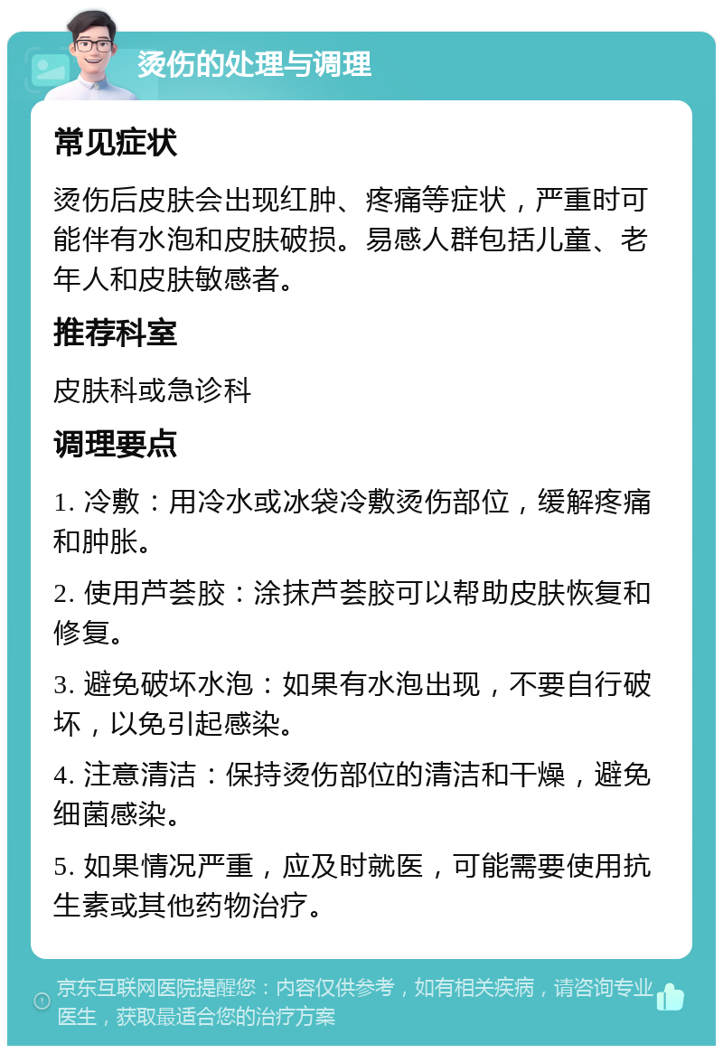 烫伤的处理与调理 常见症状 烫伤后皮肤会出现红肿、疼痛等症状，严重时可能伴有水泡和皮肤破损。易感人群包括儿童、老年人和皮肤敏感者。 推荐科室 皮肤科或急诊科 调理要点 1. 冷敷：用冷水或冰袋冷敷烫伤部位，缓解疼痛和肿胀。 2. 使用芦荟胶：涂抹芦荟胶可以帮助皮肤恢复和修复。 3. 避免破坏水泡：如果有水泡出现，不要自行破坏，以免引起感染。 4. 注意清洁：保持烫伤部位的清洁和干燥，避免细菌感染。 5. 如果情况严重，应及时就医，可能需要使用抗生素或其他药物治疗。