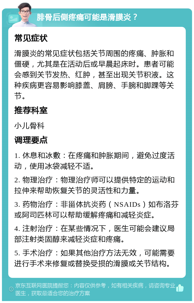 腓骨后侧疼痛可能是滑膜炎？ 常见症状 滑膜炎的常见症状包括关节周围的疼痛、肿胀和僵硬，尤其是在活动后或早晨起床时。患者可能会感到关节发热、红肿，甚至出现关节积液。这种疾病更容易影响膝盖、肩膀、手腕和脚踝等关节。 推荐科室 小儿骨科 调理要点 1. 休息和冰敷：在疼痛和肿胀期间，避免过度活动，使用冰袋减轻不适。 2. 物理治疗：物理治疗师可以提供特定的运动和拉伸来帮助恢复关节的灵活性和力量。 3. 药物治疗：非甾体抗炎药（NSAIDs）如布洛芬或阿司匹林可以帮助缓解疼痛和减轻炎症。 4. 注射治疗：在某些情况下，医生可能会建议局部注射类固醇来减轻炎症和疼痛。 5. 手术治疗：如果其他治疗方法无效，可能需要进行手术来修复或替换受损的滑膜或关节结构。