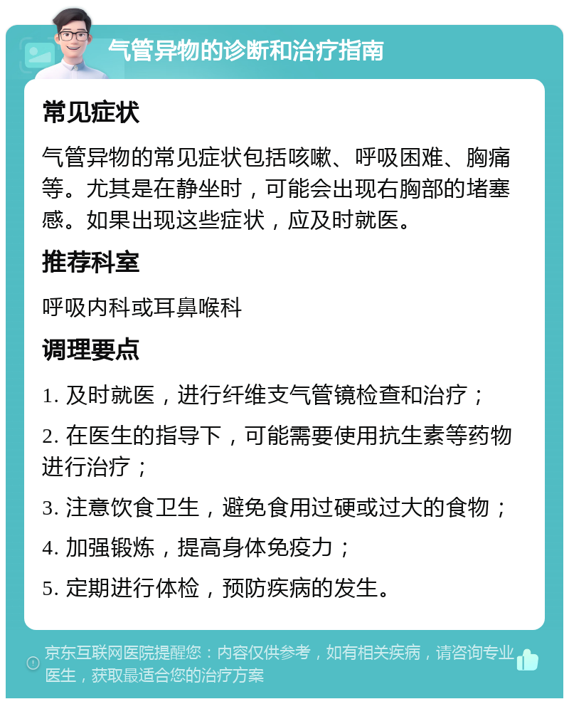 气管异物的诊断和治疗指南 常见症状 气管异物的常见症状包括咳嗽、呼吸困难、胸痛等。尤其是在静坐时，可能会出现右胸部的堵塞感。如果出现这些症状，应及时就医。 推荐科室 呼吸内科或耳鼻喉科 调理要点 1. 及时就医，进行纤维支气管镜检查和治疗； 2. 在医生的指导下，可能需要使用抗生素等药物进行治疗； 3. 注意饮食卫生，避免食用过硬或过大的食物； 4. 加强锻炼，提高身体免疫力； 5. 定期进行体检，预防疾病的发生。