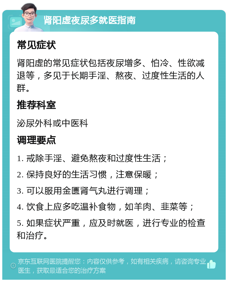 肾阳虚夜尿多就医指南 常见症状 肾阳虚的常见症状包括夜尿增多、怕冷、性欲减退等，多见于长期手淫、熬夜、过度性生活的人群。 推荐科室 泌尿外科或中医科 调理要点 1. 戒除手淫、避免熬夜和过度性生活； 2. 保持良好的生活习惯，注意保暖； 3. 可以服用金匮肾气丸进行调理； 4. 饮食上应多吃温补食物，如羊肉、韭菜等； 5. 如果症状严重，应及时就医，进行专业的检查和治疗。